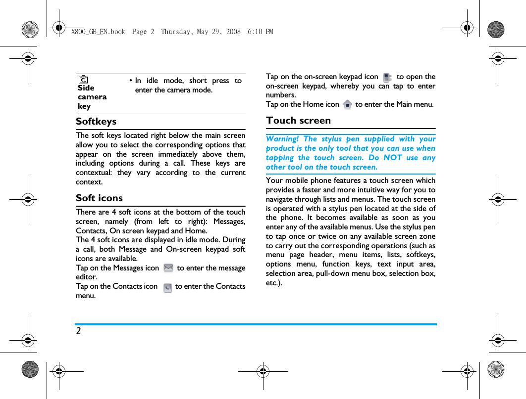 2SoftkeysThe soft keys located right below the main screenallow you to select the corresponding options thatappear on the screen immediately above them,including options during a call. These keys arecontextual: they vary according to the currentcontext.Soft iconsThere are 4 soft icons at the bottom of the touchscreen, namely (from left to right): Messages,Contacts, On screen keypad and Home.The 4 soft icons are displayed in idle mode. Duringa call, both Message and On-screen keypad softicons are available.Tap on the Messages icon  to enter the messageeditor. Tap on the Contacts icon  to enter the Contactsmenu.Tap on the on-screen keypad icon  to open theon-screen keypad, whereby you can tap to enternumbers.Tap on the Home icon  to enter the Main menu. Touch screenWarning! The stylus pen supplied with yourproduct is the only tool that you can use whentapping the touch screen. Do NOT use anyother tool on the touch screen.Your mobile phone features a touch screen whichprovides a faster and more intuitive way for you tonavigate through lists and menus. The touch screenis operated with a stylus pen located at the side ofthe phone. It becomes available as soon as youenter any of the available menus. Use the stylus pento tap once or twice on any available screen zoneto carry out the corresponding operations (such asmenu page header, menu items, lists, softkeys,options menu, function keys, text input area,selection area, pull-down menu box, selection box,etc.).Sidecamerakey&bull; In idle mode, short press toenter the camera mode.X800_GB_EN.book  Page 2  Thursday, May 29, 2008  6:10 PM