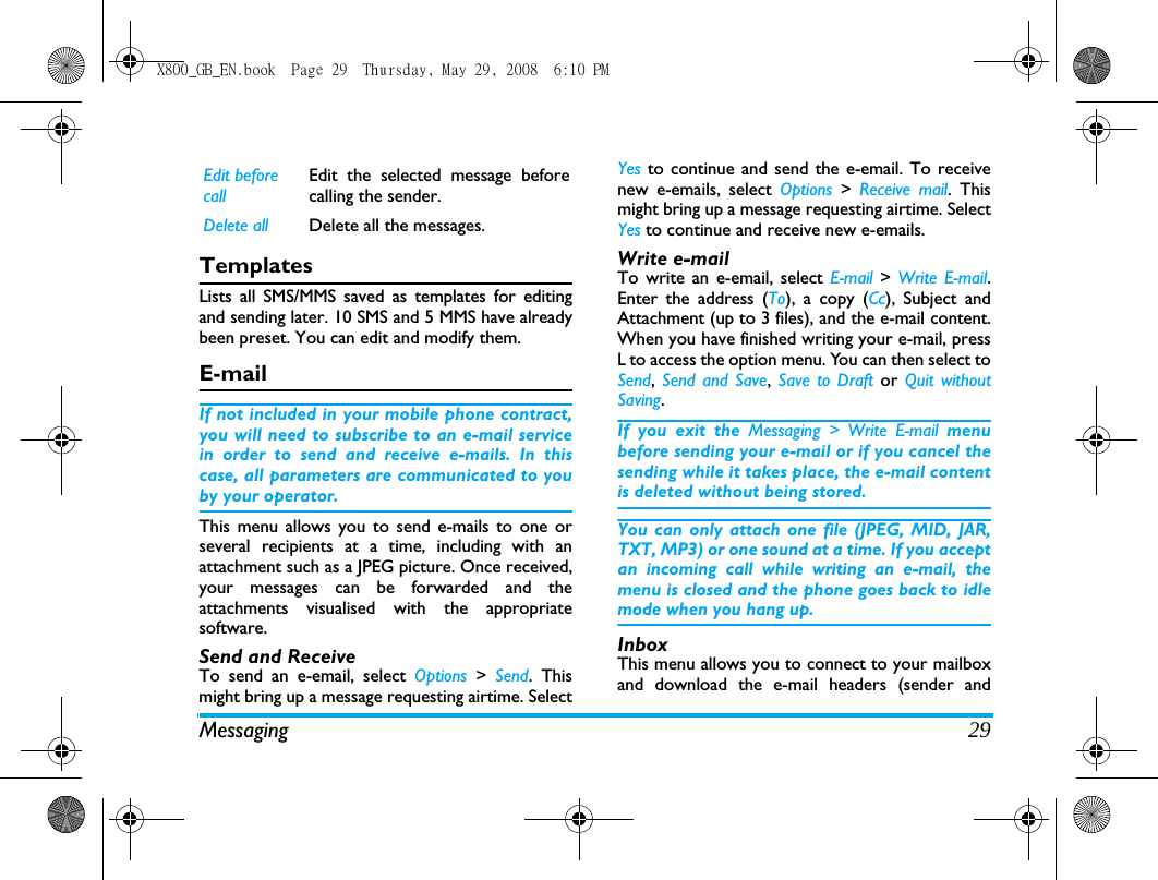 Messaging 29TemplatesLists all SMS/MMS saved as templates for editingand sending later. 10 SMS and 5 MMS have alreadybeen preset. You can edit and modify them.E-mailIf not included in your mobile phone contract,you will need to subscribe to an e-mail servicein order to send and receive e-mails. In thiscase, all parameters are communicated to youby your operator.This menu allows you to send e-mails to one orseveral recipients at a time, including with anattachment such as a JPEG picture. Once received,your messages can be forwarded and theattachments visualised with the appropriatesoftware.Send and Receive  To send an e-email, select Options  > Send. Thismight bring up a message requesting airtime. SelectYes to continue and send the e-email. To receivenew e-emails, select Options  > Receive mail. Thismight bring up a message requesting airtime. SelectYes to continue and receive new e-emails.Write e-mailTo write an e-email, select E-mail  > Write E-mail.Enter the address (To), a copy (Cc), Subject andAttachment (up to 3 files), and the e-mail content.When you have finished writing your e-mail, pressL to access the option menu. You can then select toSend,  Send and Save,  Save to Draft or  Quit withoutSaving.If you exit the Messaging > Write E-mail menubefore sending your e-mail or if you cancel thesending while it takes place, the e-mail contentis deleted without being stored.You can only attach one file (JPEG, MID, JAR,TXT, MP3) or one sound at a time. If you acceptan incoming call while writing an e-mail, themenu is closed and the phone goes back to idlemode when you hang up.InboxThis menu allows you to connect to your mailboxand download the e-mail headers (sender andEdit before callEdit the selected message beforecalling the sender.Delete all Delete all the messages.X800_GB_EN.book  Page 29  Thursday, May 29, 2008  6:10 PM