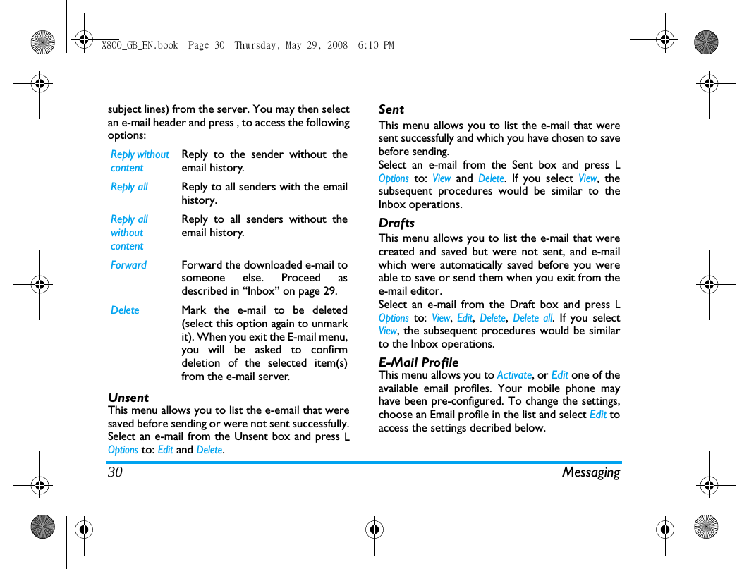30 Messagingsubject lines) from the server. You may then selectan e-mail header and press , to access the followingoptions:UnsentThis menu allows you to list the e-email that weresaved before sending or were not sent successfully.Select an e-mail from the Unsent box and press LOptions to: Edit and Delete.SentThis menu allows you to list the e-mail that weresent successfully and which you have chosen to savebefore sending. Select an e-mail from the Sent box and press LOptions to: View and Delete. If you select View, thesubsequent procedures would be similar to theInbox operations.DraftsThis menu allows you to list the e-mail that werecreated and saved but were not sent, and e-mailwhich were automatically saved before you wereable to save or send them when you exit from thee-mail editor. Select an e-mail from the Draft box and press LOptions to: View, Edit, Delete, Delete all. If you selectView, the subsequent procedures would be similarto the Inbox operations.E-Mail ProfileThis menu allows you to Activate, or Edit one of theavailable email profiles. Your mobile phone mayhave been pre-configured. To change the settings,choose an Email profile in the list and select Edit toaccess the settings decribed below. Reply without contentReply to the sender without theemail history.Reply all Reply to all senders with the emailhistory. Reply all without contentReply to all senders without theemail history.Forward Forward the downloaded e-mail tosomeone else. Proceed asdescribed in &ldquo;Inbox&rdquo; on page 29.Delete Mark the e-mail to be deleted(select this option again to unmarkit). When you exit the E-mail menu,you will be asked to confirmdeletion of the selected item(s)from the e-mail server.X800_GB_EN.book  Page 30  Thursday, May 29, 2008  6:10 PM