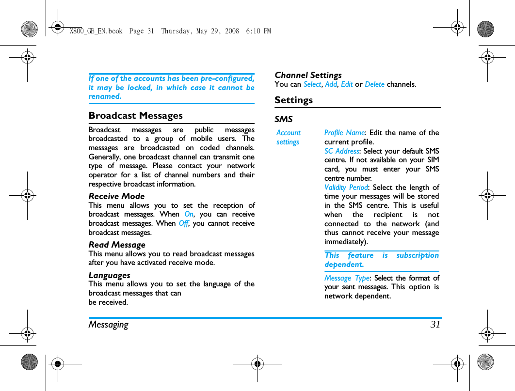Messaging 31If one of the accounts has been pre-configured,it may be locked, in which case it cannot berenamed.Broadcast MessagesBroadcast messages are public messagesbroadcasted to a group of mobile users. Themessages are broadcasted on coded channels.Generally, one broadcast channel can transmit onetype of message. Please contact your networkoperator for a list of channel numbers and theirrespective broadcast information.Receive ModeThis menu allows you to set the reception ofbroadcast messages. When On, you can receivebroadcast messages. When Off, you cannot receivebroadcast messages. Read MessageThis menu allows you to read broadcast messagesafter you have activated receive mode.LanguagesThis menu allows you to set the language of thebroadcast messages that canbe received.Channel SettingsYou can Select, Add, Edit or Delete channels.SettingsSMSAccount settingsProfile Name: Edit the name of thecurrent profile.SC Address: Select your default SMScentre. If not available on your SIMcard, you must enter your SMScentre number.Validity Period: Select the length oftime your messages will be storedin the SMS centre. This is usefulwhen the recipient is notconnected to the network (andthus cannot receive your messageimmediately).This feature is subscriptiondependent.Message Type: Select the format ofyour sent messages. This option isnetwork dependent.X800_GB_EN.book  Page 31  Thursday, May 29, 2008  6:10 PM