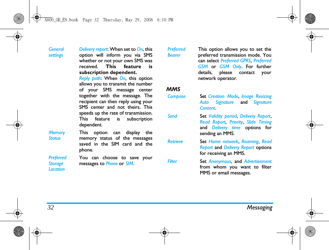 32 MessagingMMSGeneral settingsDelivery report: When set to On, thisoption will inform you via SMSwhether or not your own SMS wasreceived.  This feature issubscription dependent.Reply path: When On, this optionallows you to transmit the numberof your SMS message centertogether with the message. Therecipient can then reply using yourSMS center and not theirs. Thisspeeds up the rate of transmission.This feature is subscriptiondependent.Memory StatusThis option can display thememory status of the messagessaved in the SIM card and thephone.Preferred Storage LocationYou can choose to save yourmessages to Phone or SIM.Preferred BearerThis option allows you to set thepreferred transmission mode. Youcan select Preferred GPRS, PreferredGSM or GSM Only. For furtherdetails, please contact yournetwork operator.Compose Set  Creation Mode,  Image ResizingAuto Signature and  SignatureContent.Send Set  Validity period,  Delivery Report,Read Report,  Priority,  Slide Timingand  Delivery time options forsending an MMS.Retrieve Set  Home network,  Roaming,  ReadReport and Delivery Report optionsfor receiving an MMS.Filter Set  Anonymous, and Advertisementfrom whom you want to filterMMS or email messages.X800_GB_EN.book  Page 32  Thursday, May 29, 2008  6:10 PM