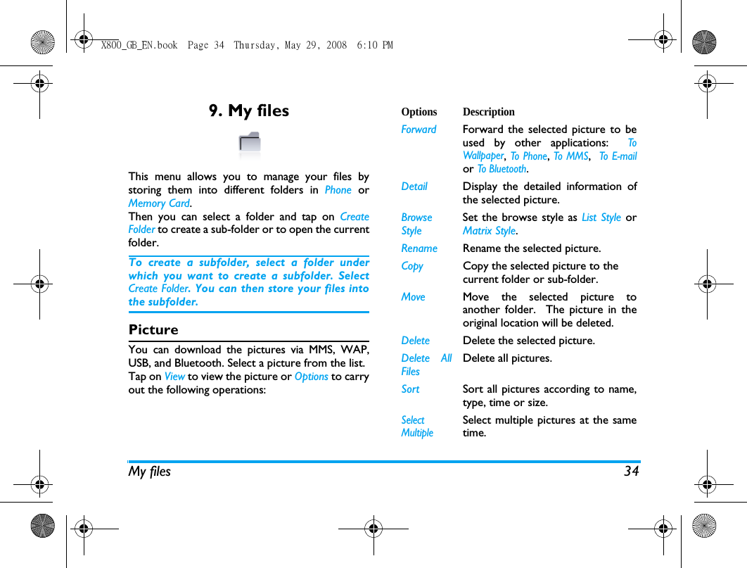 My files 349. My filesThis menu allows you to manage your files bystoring them into different folders in Phone  orMemory Card.Then you can select a folder and tap on CreateFolder to create a sub-folder or to open the currentfolder. To create a subfolder, select a folder underwhich you want to create a subfolder. SelectCreate Folder. You can then store your files intothe subfolder.PictureYou can download the pictures via MMS, WAP,USB, and Bluetooth. Select a picture from the list. Tap on View to view the picture or Options to carryout the following operations:Options DescriptionForward Forward the selected picture to beused by other applications:  ToWallpaper, To Phone, To MMS,  To E-mailor To Bluetoot h.Detail Display the detailed information ofthe selected picture.BrowseStyleSet the browse style as List Style orMatrix Style.Rename Rename the selected picture.Copy Copy the selected picture to the current folder or sub-folder. Move Move the selected picture toanother folder.  The picture in theoriginal location will be deleted.Delete Delete the selected picture.Delete AllFilesDelete all pictures.Sort Sort all pictures according to name,type, time or size.SelectMultipleSelect multiple pictures at the sametime.X800_GB_EN.book  Page 34  Thursday, May 29, 2008  6:10 PM