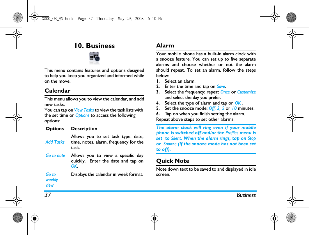 37 Business10. BusinessThis menu contains features and options designedto help you keep you organized and informed whileon the move.CalendarThis menu allows you to view the calendar, and addnew tasks.You can tap on View Tasks to view the task lists with the set time or Options to access the following options:Alarm Your mobile phone has a built-in alarm clock witha snooze feature. You can set up to five separatealarms and choose whether or not the alarmshould repeat. To set an alarm, follow the stepsbelow:1.Select an alarm.2.Enter the time and tap on Save.3.Select the frequency: repeat Once or Customizeand select the day you prefer.4.Select the type of alarm and tap on OK .5.Set the snooze mode: Off, 2, 5 or 10 minutes.6.Tap on when you finish setting the alarm.Repeat above steps to set other alarms.The alarm clock will ring even if your mobilephone is switched off and/or the Profiles menu isset  to Silent. When the alarm rings, tap on Stopor  Snooze (if the snooze mode has not been setto off).Quick NoteNote down text to be saved to and displayed in idlescreen. Options DescriptionAdd TasksAllows you to set task type, date,time, notes, alarm, frequency for thetask.Go to date Allows you to view a specific dayquickly.  Enter the date and tap onOK.Go to weekly viewDisplays the calendar in week format.X800_GB_EN.book  Page 37  Thursday, May 29, 2008  6:10 PM