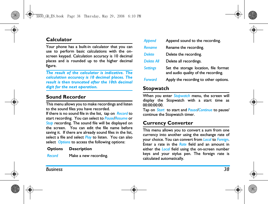 Business 38CalculatorYour phone has a built-in calculator that you canuse to perform basic calculations with the on-screen keypad. Calculation accuracy is 10 decimalplaces and is rounded up to the higher decimalfigure. The result of the calculator is indicative. Thecalculation accuracy is 10 decimal places. Theresult is then truncated after the 10th decimaldigit for the next operation.Sound RecorderThis menu allows you to make recordings and listento the sound files you have recorded. If there is no sound file in the list,  tap on  Record tostart recording.  You can select to Pause/Resume orStop recording. The sound file will be displayed onthe screen.  You can edit the file name beforesaving it.  If there are already sound files in the list,select a file and select Play to listen.  You can alsoselect  Options to access the following options:StopwatchWhen you enter Stopwatch menu, the screen willdisplay the Stopwatch with a start time as00:00:00:00. Tap on Start  to start and Pause/Continue to pause/continue the Stopwatch timer. Currency ConverterThis menu allows you to convert a sum from onecurrency into another using the exchange rate ofyour choice. You can convert from Local to Foreign.Enter a rate in the Rate field and an amount ineither the Local field using the on-screen numberkeys and your stylus pen. The foreign rate iscalculated automatically.Options DescriptionRecord Make a new recording.Append Append sound to the recording.Rename Rename the recording.Delete Delete the recording.Delete All Delete all recordings.Settings Set the storage location, file formatand audio quality of the recording.Forward Apply the recording to other options.X800_GB_EN.book  Page 38  Thursday, May 29, 2008  6:10 PM
