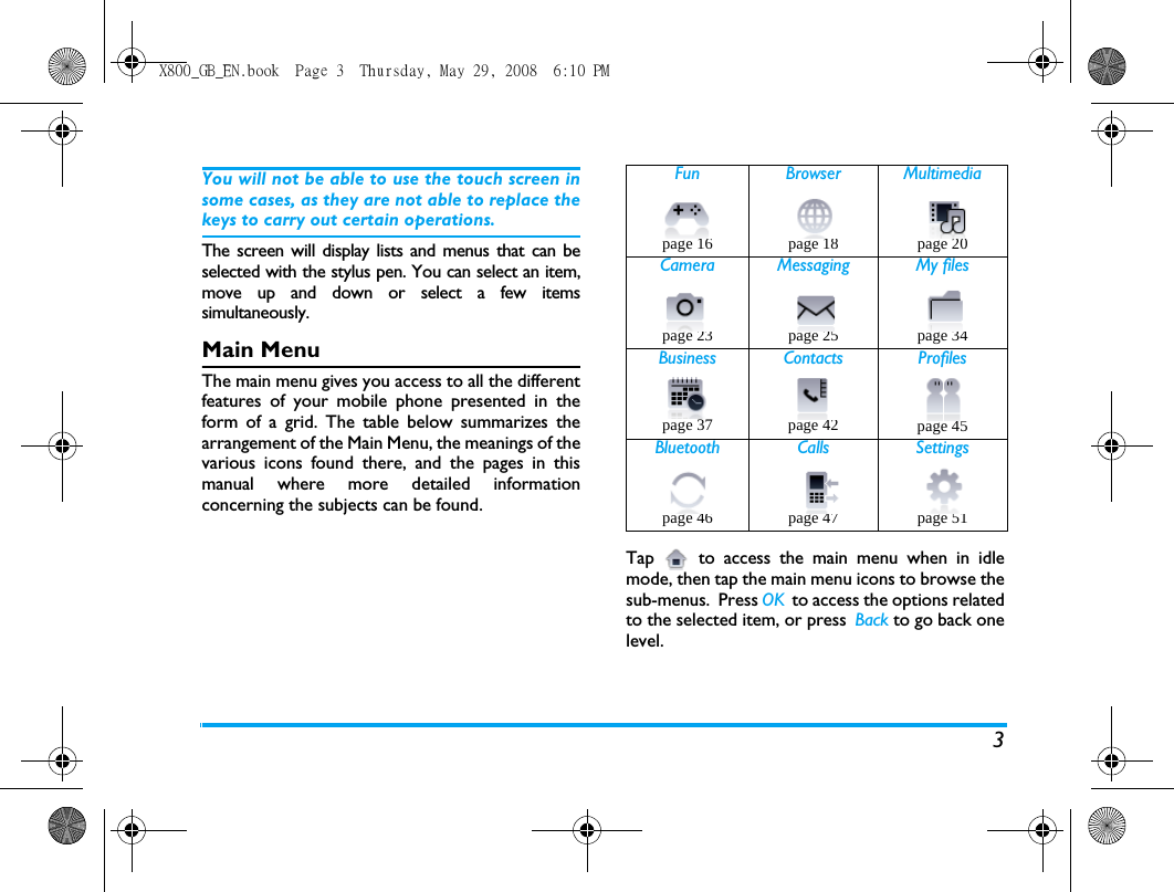 3You will not be able to use the touch screen insome cases, as they are not able to replace thekeys to carry out certain operations. The screen will display lists and menus that can beselected with the stylus pen. You can select an item,move up and down or select a few itemssimultaneously. Main MenuThe main menu gives you access to all the differentfeatures of your mobile phone presented in theform of a grid. The table below summarizes thearrangement of the Main Menu, the meanings of thevarious icons found there, and the pages in thismanual where more detailed informationconcerning the subjects can be found. Tap  to access the main menu when in idlemode, then tap the main menu icons to browse thesub-menus.  Press OK  to access the options relatedto the selected item, or press  Back to go back onelevel.Fun Browser Multimediapage 16 page 18 page 20 Camera Messaging My filespage 23 page 25 page 34Business Contacts Profilespage 37 page 42 page 45Bluetooth Calls Settingspage 46 page 47 page 51X800_GB_EN.book  Page 3  Thursday, May 29, 2008  6:10 PM
