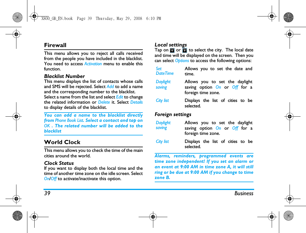 39 BusinessFirewallThis menu allows you to reject all calls receivedfrom the people you have included in the blacklist.You need to access Activation menu to enable thisfunction.Blacklist NumberThis menu displays the list of contacts whose callsand SMS will be rejected. Select Add to add a nameand the corresponding number to the blacklist.Select a name from the list and select Edit to changethe related information or Delete it. Select Detailsto display details of the blacklist.You can add a name to the blacklist directlyfrom Phone Book List. Select a contact and tap onOK . The related number will be added to theblacklistWorld ClockThis menu allows you to check the time of the maincities around the world.Clock StatusIf you want to display both the local time and thetime of another time zone on the idle screen. SelectOn/Off to activate/inactivate this option.Local settingsTap on   or   to select the city.  The local dateand time will be displayed on the screen.  Then youcan select Options to access the following options:Foreign settingsAlarms, reminders, programmed events aretime zone independent! If you set an alarm oran event at 9:00 AM in time zone A, it will stillring or be due at 9:00 AM if you change to timezone B.Set DateTimeAllows you to set the date andtime.Daylight savingAllows you to set the daylightsaving option On or Off for aforeign time zone.City list Displays the list of cities to beselected.Daylight savingAllows you to set the daylightsaving option On or Off for aforeign time zone.City list Displays the list of cities to beselected.X800_GB_EN.book  Page 39  Thursday, May 29, 2008  6:10 PM
