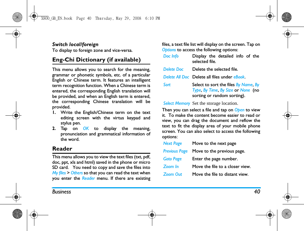Business 40Switch local/foreignTo display to foreign zone and vice-versa.Eng-Chi Dictionary (if available)This menu allows you to search for the meaning,grammar or phonetic symbols, etc. of a particularEnglish or Chinese term. It features an intelligentterm recognition function. When a Chinese term isentered, the corresponding English translation willbe provided, and when an English term is entered,the corresponding Chinese translation will beprovided. 1.Write the English/Chinese term on the textediting screen with the virtus keypad andstylus pen.2.Tap  o n  OK  to display the meaning,pronunciation and grammatical information ofthe word.ReaderThis menu allows you to view the text files (txt, pdf,doc, ppt, xls and html) saved in the phone or microSD card.   You need to copy and save the files intoMy files > Others so that you can read the text whenyou enter the Reader menu. If there are existingfiles, a text file list will display on the screen. Tap onOptions to access the following options:Then you can select a file and tap on Open to viewit.  To make the content become easier to read orview, you can drag the document and reflow thetext to fit the display area of your mobile phonescreen. You can also select to access the followingoptions:Doc Info Display the detailed info of theselected file. Delete Doc Delete the selected file.Delete All Doc Delete all files under eBook.Sort Select to sort the files By Name, ByType, By Time, By Size or None  (nosorting or random sorting).Select Memory Set the storage location.Next Page Move to the next pagePrevious Page Move to the previous page.Goto Page Enter the page number.Zoom In Move the file to a closer view. Zoom Out Move the file to distant view.X800_GB_EN.book  Page 40  Thursday, May 29, 2008  6:10 PM