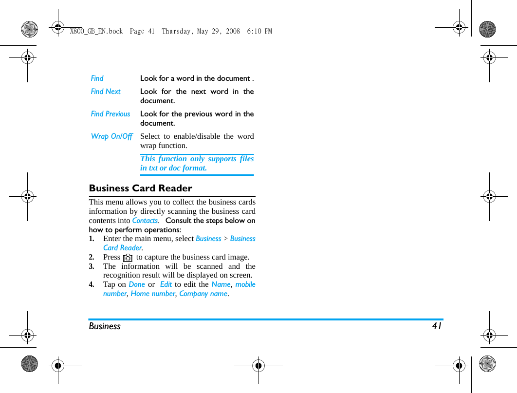 Business 41Business Card ReaderThis menu allows you to collect the business cardsinformation by directly scanning the business cardcontents into Contacts.   Consult the steps below onhow to perform operations:1.Enter the main menu, select Business > BusinessCard Reader. 2.Press   to capture the business card image.3.The information will be scanned and therecognition result will be displayed on screen.4.Tap on Done or  Edit to edit the Name, mobilenumber, Home number, Company name.Find Look for a word in the document .Find Next Look for the next word in thedocument.Find Previous Look for the previous word in thedocument.Wrap On/Off Select to enable/disable the wordwrap function.This function only supports filesin txt or doc format.X800_GB_EN.book  Page 41  Thursday, May 29, 2008  6:10 PM