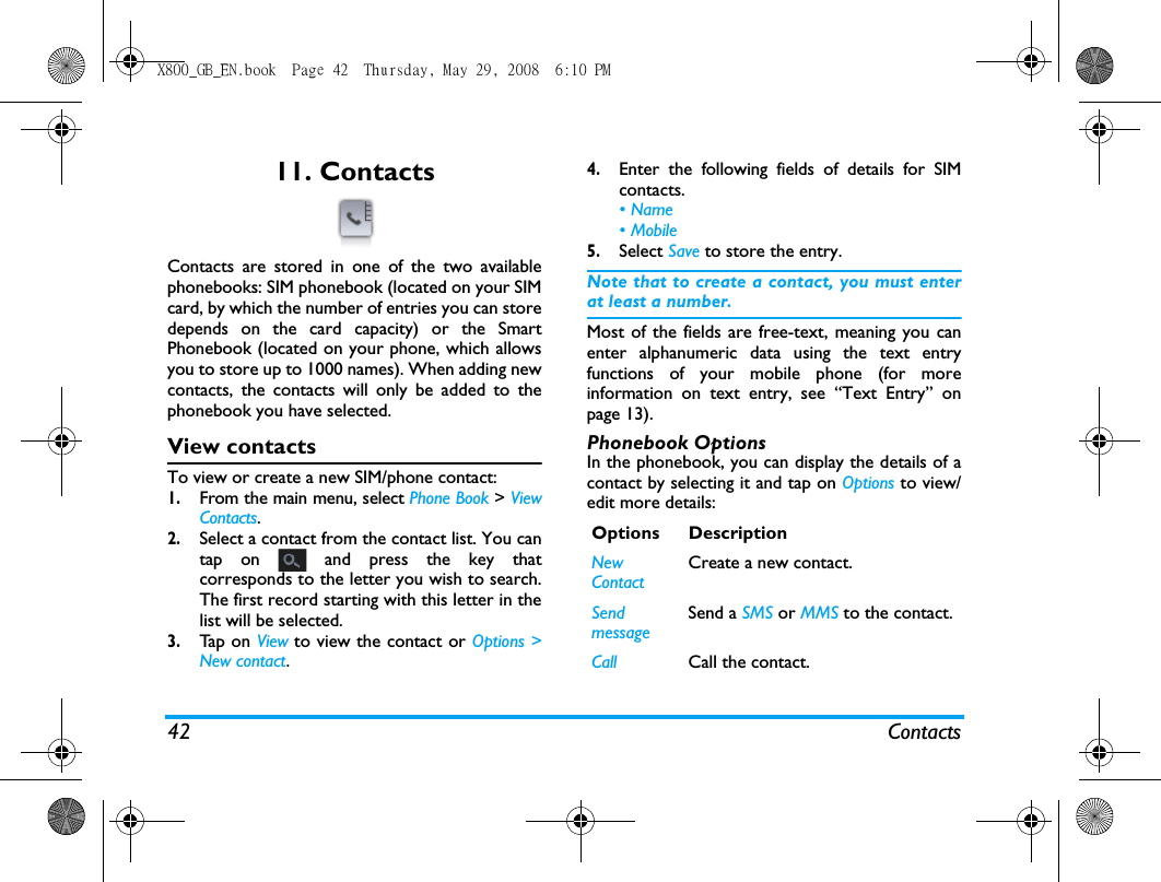 42 Contacts11. ContactsContacts are stored in one of the two availablephonebooks: SIM phonebook (located on your SIMcard, by which the number of entries you can storedepends on the card capacity) or the SmartPhonebook (located on your phone, which allowsyou to store up to 1000 names). When adding newcontacts, the contacts will only be added to thephonebook you have selected.View contactsTo view or create a new SIM/phone contact:1.From the main menu, select Phone Book > ViewContacts.2.Select a contact from the contact list. You cantap on   and press the key thatcorresponds to the letter you wish to search.The first record starting with this letter in thelist will be selected.   3.Tap  o n  View to view the contact or Options >New contact.4.Enter the following fields of details for SIMcontacts.&bull; Name&bull; Mobile5.Select Save to store the entry.Note that to create a contact, you must enterat least a number.Most of the fields are free-text, meaning you canenter alphanumeric data using the text entryfunctions of your mobile phone (for moreinformation on text entry, see &ldquo;Text Entry&rdquo; onpage 13).Phonebook OptionsIn the phonebook, you can display the details of acontact by selecting it and tap on Options to view/edit more details:Options DescriptionNew ContactCreate a new contact.Send messageSend a SMS or MMS to the contact.Call Call the contact.X800_GB_EN.book  Page 42  Thursday, May 29, 2008  6:10 PM