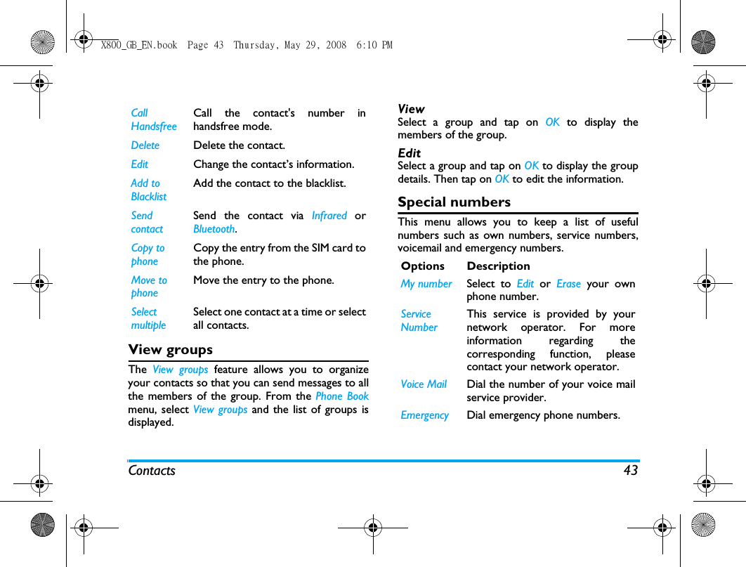 Contacts 43View groupsThe  View groups feature allows you to organizeyour contacts so that you can send messages to allthe members of the group. From the Phone Bookmenu, select View groups and the list of groups isdisplayed.ViewSelect a group and tap on OK to display themembers of the group.Edit Select a group and tap on OK to display the groupdetails. Then tap on OK to edit the information.Special numbersThis menu allows you to keep a list of usefulnumbers such as own numbers, service numbers,voicemail and emergency numbers.Call HandsfreeCall the contact's number inhandsfree mode.Delete Delete the contact.Edit Change the contact&rsquo;s information.Add to BlacklistAdd the contact to the blacklist.Send contactSend the contact via Infrared orBluetooth.Copy to phoneCopy the entry from the SIM card tothe phone.Move to phoneMove the entry to the phone.Select multipleSelect one contact at a time or selectall contacts.Options DescriptionMy number Select to Edit or Erase your ownphone number.Service NumberThis service is provided by yournetwork operator. For moreinformation regarding thecorresponding function, pleasecontact your network operator.Voice Mail Dial the number of your voice mailservice provider.Emergency Dial emergency phone numbers.X800_GB_EN.book  Page 43  Thursday, May 29, 2008  6:10 PM