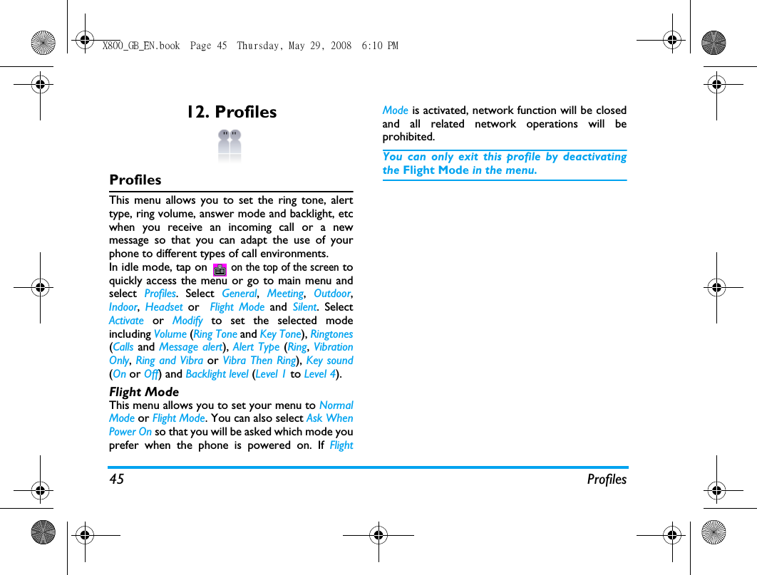 45 Profiles12. ProfilesProfilesThis menu allows you to set the ring tone, alerttype, ring volume, answer mode and backlight, etcwhen you receive an incoming call or a newmessage so that you can adapt the use of yourphone to different types of call environments.In idle mode, tap on  on the top of the screen toquickly access the menu or go to main menu andselect  Profiles. Select  General,  Meeting,  Outdoor,Indoor,  Headset  or   Flight Mode and  Silent. SelectActivate  or  Modify  to set the selected modeincluding Volume (Ring Tone and Key Tone), Ringtones(Calls and Message alert), Alert Type (Ring, VibrationOnly, Ring and Vibra or Vibra Then Ring), Key sound(On or Off) and Backlight level (Level 1 to Level 4).Flight ModeThis menu allows you to set your menu to NormalMode or Flight Mode. You can also select Ask WhenPower On so that you will be asked which mode youprefer when the phone is powered on. If FlightMode is activated, network function will be closedand all related network operations will beprohibited.You can only exit this profile by deactivatingthe Flight Mode in the menu.X800_GB_EN.book  Page 45  Thursday, May 29, 2008  6:10 PM