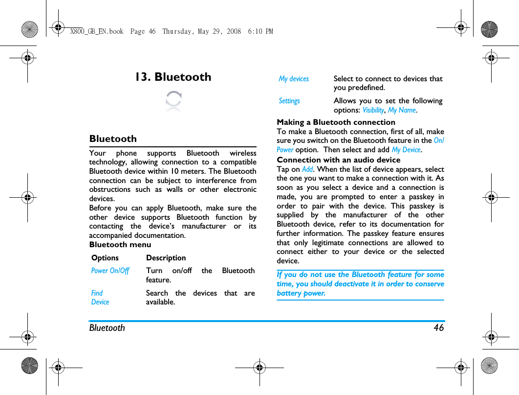 Bluetooth 4613. BluetoothBluetoothYour phone supports Bluetooth wirelesstechnology, allowing connection to a compatibleBluetooth device within 10 meters. The Bluetoothconnection can be subject to interference fromobstructions such as walls or other electronicdevices.Before you can apply Bluetooth, make sure theother device supports Bluetooth function bycontacting the device&rsquo;s manufacturer or itsaccompanied documentation.Bluetooth menuMaking a Bluetooth connectionTo make a Bluetooth connection, first of all, makesure you switch on the Bluetooth feature in the On/Power option.  Then select and add My Device. Connection with an audio deviceTap on Add. When the list of device appears, selectthe one you want to make a connection with it. Assoon as you select a device and a connection ismade, you are prompted to enter a passkey inorder to pair with the device. This passkey issupplied by the manufacturer of the otherBluetooth device, refer to its documentation forfurther information. The passkey feature ensuresthat only legitimate connections are allowed toconnect either to your device or the selecteddevice.If you do not use the Bluetooth feature for sometime, you should deactivate it in order to conservebattery power.Options DescriptionPower On/OffTurn on/off the Bluetoothfeature.Find DeviceSearch the devices that areavailable.My devicesSelect to connect to devices thatyou predefined.SettingsAllows you to set the followingoptions: Visibility, My Name. X800_GB_EN.book  Page 46  Thursday, May 29, 2008  6:10 PM