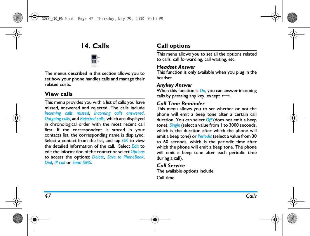 47 Calls14. CallsThe menus described in this section allows you toset how your phone handles calls and manage theirrelated costs.View callsThis menu provides you with a list of calls you havemissed, answered and rejected. The calls includeIncoming calls missed,  Incoming calls answered,Outgoing calls, and Rejected calls, which are displayedin chronological order with the most recent callfirst. If the correspondent is stored in yourcontacts list, the corresponding name is displayed.Select a contact from the list, and tap OK to viewthe detailed information of the call.  Select Edit toedit the information of the contact or select Optionsto access the options: Delete, Save to PhoneBook,Dial, IP call or Send SMS.Call optionsThis menu allows you to set all the options relatedto calls: call forwarding, call waiting, etc.Headset AnswerThis function is only available when you plug in theheadset.Anykey AnswerWhen this function is On, you can answer incomingcalls by pressing any key, except  .Call Time ReminderThis menu allows you to set whether or not thephone will emit a beep tone after a certain callduration. You can select Off (does not emit a beeptone), Single (select a value from 1 to 3000 seconds,which is the duration after which the phone willemit a beep tone) or Periodic (select a value from 30to 60 seconds, which is the periodic time afterwhich the phone will emit a beep tone. The phonewill emit a beep tone after each periodic timeduring a call).Call ServiceThe available options include:Call time X800_GB_EN.book  Page 47  Thursday, May 29, 2008  6:10 PM