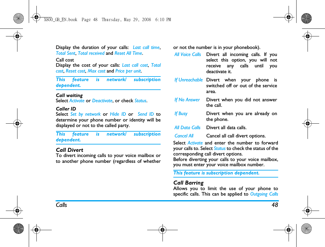 Calls 48Display the duration of your calls:  Last call time,Total Sent, Total received and Reset All Time.Call cost Display the cost of your calls: Last call cost,  Totalcost, Reset cost, Max cost and Price per unit.This feature is network/ subscriptiondependent.Call waiting Select Activate or Deactivate, or check Status.Caller ID Select  Set by network or Hide ID or  Send ID todetermine your phone number or identity will bedisplayed or not to the called party.This feature is network/ subscriptiondependent.Call DivertTo divert incoming calls to your voice mailbox orto another phone number (regardless of whetheror not the number is in your phonebook).Select  Activate  and enter the number to forwardyour calls to. Select Status to check the status of thecorresponding call divert options.Before diverting your calls to your voice mailbox,you must enter your voice mailbox number. This feature is subscription dependent.Call BarringAllows you to limit the use of your phone tospecific calls. This can be applied to Outgoing CallsAll Voice Calls Divert all incoming calls. If youselect this option, you will notreceive any calls until youdeactivate it.If Unreachable Divert when your phone isswitched off or out of the servicearea.If No Answer Divert when you did not answerthe call.If Busy Divert when you are already onthe phone.All Data Calls Divert all data calls.Cancel All  Cancel all call divert options.X800_GB_EN.book  Page 48  Thursday, May 29, 2008  6:10 PM