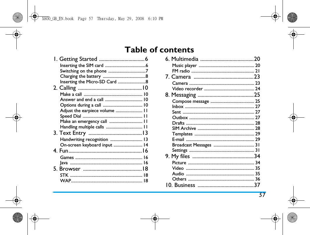 57Table of contents1. Getting Started ..................................6Inserting the SIM card ......................................6Switching on the phone ...................................7Charging the battery  ........................................8Inserting the Micro-SD Card ..........................82. Calling ................................................10Make a call  ....................................................... 10Answer and end a call ................................... 10Options during a call  ..................................... 10Adjust the earpiece volume ......................... 11Speed Dial ........................................................ 11Make an emergency call  ............................... 11Handling multiple calls  .................................. 113. Text Entry  ........................................13Handwriting recognition  .............................. 13On-screen keyboard input ........................... 144. Fun.......................................................16Games ............................................................... 16Java .................................................................... 165. Browser  ............................................18STK .................................................................... 18WAP................................................................... 186. Multimedia ........................................20Music player  .................................................... 20FM radio ........................................................... 217. Camera  .............................................23Camera ............................................................. 23Video recorder ............................................... 248. Messaging ..........................................25Compose message ......................................... 25Inbox ................................................................. 27Sent ................................................................... 27Outbox ............................................................. 27Drafts ................................................................ 28SIM Archive ..................................................... 28Templates ........................................................ 29E-mail ................................................................ 29Broadcast Messages  ...................................... 31Settings ............................................................. 319. My files  ..............................................34Picture .............................................................. 34Video ................................................................ 35Audio ................................................................ 35Others .............................................................. 3610. Business  ..........................................37X800_GB_EN.book  Page 57  Thursday, May 29, 2008  6:10 PM