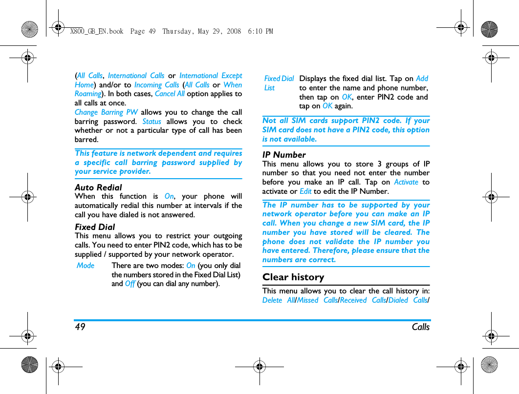 49 Calls(All Calls,  International Calls or  International ExceptHome) and/or to Incoming Calls (All Calls or  WhenRoaming). In both cases, Cancel All option applies toall calls at once.Change Barring PW allows you to change the callbarring password. Status  allows you to checkwhether or not a particular type of call has beenbarred.This feature is network dependent and requiresa specific call barring password supplied byyour service provider.Auto RedialWhen this function is On, your phone willautomatically redial this number at intervals if thecall you have dialed is not answered. Fixed DialThis menu allows you to restrict your outgoingcalls. You need to enter PIN2 code, which has to besupplied / supported by your network operator.Not all SIM cards support PIN2 code. If yourSIM card does not have a PIN2 code, this optionis not available.IP NumberThis menu allows you to store 3 groups of IPnumber so that you need not enter the numberbefore you make an IP call. Tap on Activate toactivate or Edit to edit the IP Number.The IP number has to be supported by yournetwork operator before you can make an IPcall. When you change a new SIM card, the IPnumber you have stored will be cleared. Thephone does not validate the IP number youhave entered. Therefore, please ensure that thenumbers are correct.Clear historyThis menu allows you to clear the call history in:Delete All/Missed Calls/Received Calls/Dialed Calls/Mode There are two modes: On (you only dialthe numbers stored in the Fixed Dial List)and Off (you can dial any number).Fixed Dial ListDisplays the fixed dial list. Tap on Addto enter the name and phone number,then tap on OK, enter PIN2 code andtap on OK again.X800_GB_EN.book  Page 49  Thursday, May 29, 2008  6:10 PM
