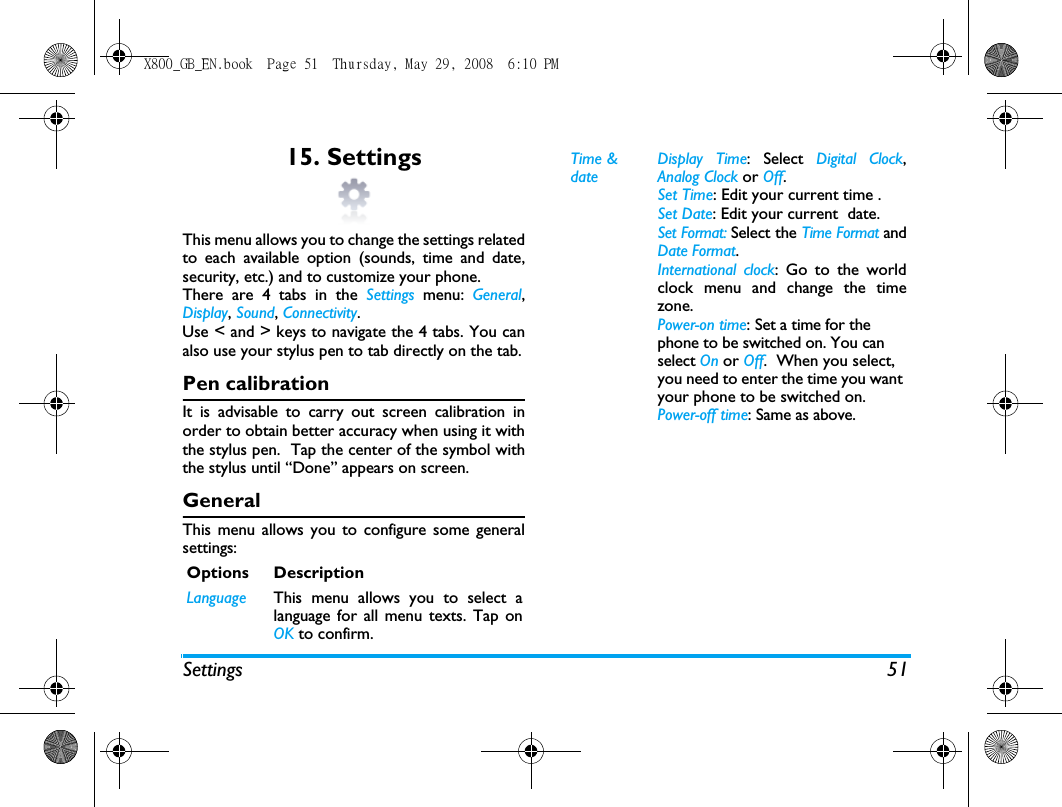 Settings 5115. SettingsThis menu allows you to change the settings relatedto each available option (sounds, time and date,security, etc.) and to customize your phone.There are 4 tabs in the Settings menu: General,Display, Sound, Connectivity.Use < and > keys to navigate the 4 tabs. You canalso use your stylus pen to tab directly on the tab.Pen calibrationIt is advisable to carry out screen calibration inorder to obtain better accuracy when using it withthe stylus pen.  Tap the center of the symbol withthe stylus until &ldquo;Done&rdquo; appears on screen.GeneralThis menu allows you to configure some generalsettings:Options DescriptionLanguage This menu allows you to select alanguage for all menu texts. Tap onOK to confirm.Time &amp; dateDisplay Time: Select Digital Clock,Analog Clock or Off. Set Time: Edit your current time .Set Date: Edit your current  date.Set Format: Select the Time Format andDate Format.International clock: Go to the worldclock menu and change the timezone.Power-on time: Set a time for the phone to be switched on. You can select On or Off.  When you select, you need to enter the time you want your phone to be switched on. Power-off time: Same as above.X800_GB_EN.book  Page 51  Thursday, May 29, 2008  6:10 PM