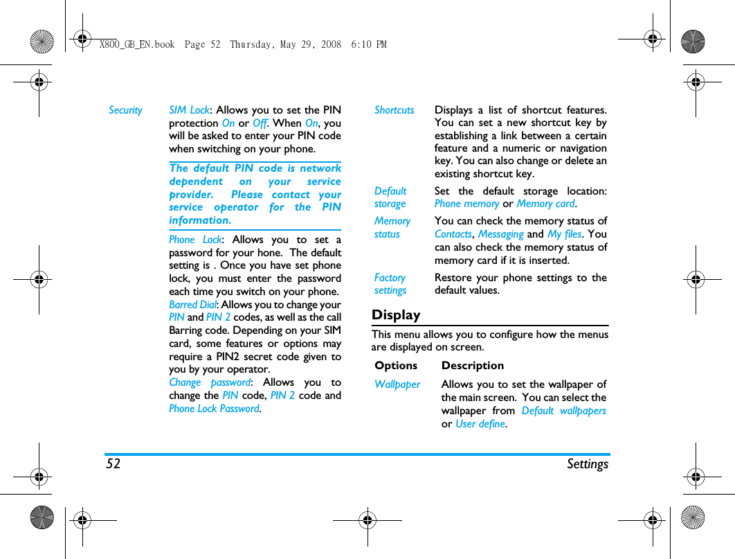 52 SettingsDisplayThis menu allows you to configure how the menusare displayed on screen.Security SIM Lock: Allows you to set the PINprotection On or Off. When On, youwill be asked to enter your PIN codewhen switching on your phone.The default PIN code is networkdependent on your serviceprovider.  Please contact yourservice operator for the PINinformation.Phone Lock: Allows you to set apassword for your hone.  The defaultsetting is . Once you have set phonelock, you must enter the passwordeach time you switch on your phone.Barred Dial: Allows you to change yourPIN and PIN 2 codes, as well as the callBarring code. Depending on your SIMcard, some features or options mayrequire a PIN2 secret code given toyou by your operator.Change password: Allows you tochange the PIN code, PIN 2 code andPhone Lock Password.Shortcuts Displays a list of shortcut features.You can set a new shortcut key byestablishing a link between a certainfeature and a numeric or navigationkey. You can also change or delete anexisting shortcut key.DefaultstorageSet the default storage location:Phone memory or Memory card.Memory statusYou can check the memory status ofContacts, Messaging and My files. Youcan also check the memory status ofmemory card if it is inserted.Factory settingsRestore your phone settings to thedefault values. Options DescriptionWallpaper Allows you to set the wallpaper ofthe main screen.  You can select thewallpaper from Default wallpapersor User define.X800_GB_EN.book  Page 52  Thursday, May 29, 2008  6:10 PM