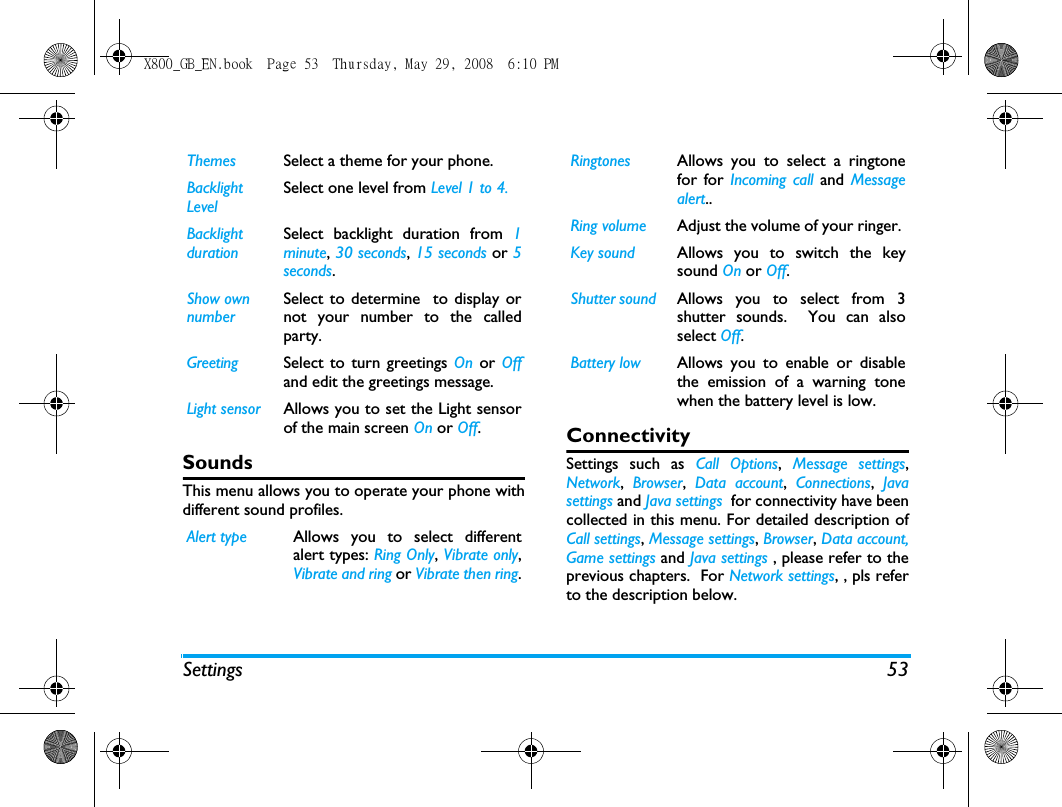 Settings 53SoundsThis menu allows you to operate your phone withdifferent sound profiles. ConnectivitySettings such as Call Options,  Message settings,Network,  Browser,  Data account,  Connections,  Javasettings and Java settings  for connectivity have beencollected in this menu. For detailed description ofCall settings, Message settings, Browser, Data account,Game settings and Java settings , please refer to theprevious chapters.  For Network settings, , pls referto the description below.Themes Select a theme for your phone.Backlight LevelSelect one level from Level 1 to 4.Backlight durationSelect backlight duration from 1minute, 30 seconds, 15 seconds or 5seconds.Show own numberSelect to determine  to display ornot your number to the calledparty. Greeting Select to turn greetings On or Offand edit the greetings message. Light sensor Allows you to set the Light sensorof the main screen On or Off. Alert type Allows you to select differentalert types: Ring Only, Vibrate only,Vibrate and ring or Vibrate then ring.Ringtones Allows you to select a ringtonefor for Incoming call and  Messagealert..Ring volume Adjust the volume of your ringer. Key sound Allows you to switch the keysound On or Off.Shutter sound Allows you to select from 3shutter sounds.  You can alsoselect Off.Battery low Allows you to enable or disablethe emission of a warning tonewhen the battery level is low.X800_GB_EN.book  Page 53  Thursday, May 29, 2008  6:10 PM