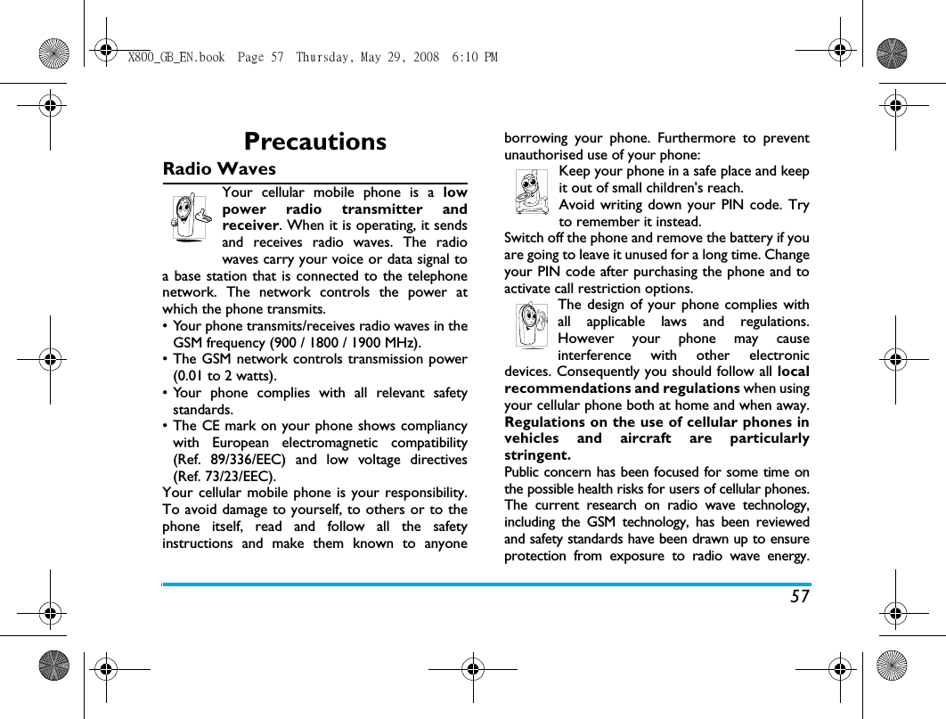 57PrecautionsRadio WavesYour cellular mobile phone is a lowpower radio transmitter andreceiver. When it is operating, it sendsand receives radio waves. The radiowaves carry your voice or data signal toa base station that is connected to the telephonenetwork. The network controls the power atwhich the phone transmits.&bull; Your phone transmits/receives radio waves in theGSM frequency (900 / 1800 / 1900 MHz).&bull; The GSM network controls transmission power(0.01 to 2 watts).&bull; Your phone complies with all relevant safetystandards.&bull; The CE mark on your phone shows compliancywith European electromagnetic compatibility(Ref. 89/336/EEC) and low voltage directives(Ref. 73/23/EEC).Your cellular mobile phone is your responsibility.To avoid damage to yourself, to others or to thephone itself, read and follow all the safetyinstructions and make them known to anyoneborrowing your phone. Furthermore to preventunauthorised use of your phone:Keep your phone in a safe place and keepit out of small children's reach.Avoid writing down your PIN code. Tryto remember it instead. Switch off the phone and remove the battery if youare going to leave it unused for a long time. Changeyour PIN code after purchasing the phone and toactivate call restriction options.The design of your phone complies withall applicable laws and regulations.However your phone may causeinterference with other electronicdevices. Consequently you should follow all localrecommendations and regulations when usingyour cellular phone both at home and when away.Regulations on the use of cellular phones invehicles and aircraft are particularlystringent.Public concern has been focused for some time onthe possible health risks for users of cellular phones.The current research on radio wave technology,including the GSM technology, has been reviewedand safety standards have been drawn up to ensureprotection from exposure to radio wave energy.X800_GB_EN.book  Page 57  Thursday, May 29, 2008  6:10 PM