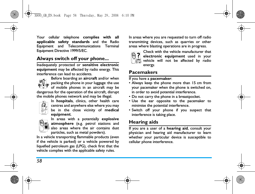 58Your cellular telephone complies with allapplicable safety standards and the RadioEquipment and Telecommunications TerminalEquipment Directive 1999/5/EC.Always switch off your phone...Inadequately protected or sensitive electronicequipment may be affected by radio energy. Thisinterference can lead to accidents.Before boarding an aircraft and/or whenpacking the phone in your luggage: the useof mobile phones in an aircraft may bedangerous for the operation of the aircraft, disruptthe mobile phones network and may be illegal.In  hospitals, clinics, other health carecentres and anywhere else where you maybe in the close vicinity of medicalequipment.In areas with a potentially explosiveatmosphere (e.g. petrol stations andalso areas where the air contains dustparticles, such as metal powders).In a vehicle transporting flammable products (evenif the vehicle is parked) or a vehicle powered byliquefied petroleum gas (LPG), check first that thevehicle complies with the applicable safety rules.In areas where you are requested to turn off radiotransmitting devices, such as quarries or otherareas where blasting operations are in progress.Check with the vehicle manufacturer thatelectronic equipment used in yourvehicle will not be affected by radioenergy.PacemakersIf you have a pacemaker:&bull; Always keep the phone more than 15 cm fromyour pacemaker when the phone is switched on,in order to avoid potential interference.&bull; Do not carry the phone in a breastpocket.&bull; Use the ear opposite to the pacemaker tominimise the potential interference.&bull; Switch off your phone if you suspect thatinterference is taking place.Hearing aidsIf you are a user of a hearing aid, consult yourphysician and hearing aid manufacturer to learnwhether your particular device is susceptible tocellular phone interference.X800_GB_EN.book  Page 58  Thursday, May 29, 2008  6:10 PM
