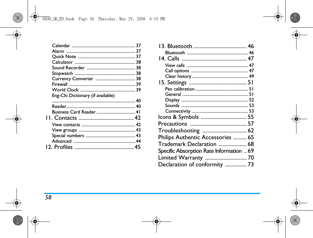 58Calendar ........................................................... 37Alarm ................................................................ 37Quick Note  ..................................................... 37Calculator ........................................................ 38Sound Recorder  ............................................. 38Stopwatch ........................................................ 38Currency Converter  ..................................... 38Firewall ............................................................. 39World Clock ................................................... 39Eng-Chi Dictionary (if available)............................................................................. 40Reader................................................................ 40Business Card Reader .................................... 4111. Contacts ......................................... 42View contacts .................................................. 42View groups  .................................................... 43Special numbers .............................................. 43Advanced ......................................................... 4412. Profiles ............................................ 4513. Bluetooth........................................ 46Bluetooth ......................................................... 4614. Calls  ................................................ 47View calls  ......................................................... 47Call options  ..................................................... 47Clear history .................................................... 4915. Settings  ........................................... 51Pen calibration ................................................. 51General ............................................................. 51Display .............................................................. 52Sounds .............................................................. 53Connectivity .................................................... 53Icons &amp; Symbols .................................. 55Precautions .......................................... 57Troubleshooting ................................. 62Philips Authentic Accessories .......... 65Trademark Declaration ..................... 68Specific Absorption Rate Information  .. 69Limited Warranty ............................... 70Declaration of conformity ................ 73X800_GB_EN.book  Page 58  Thursday, May 29, 2008  6:10 PM