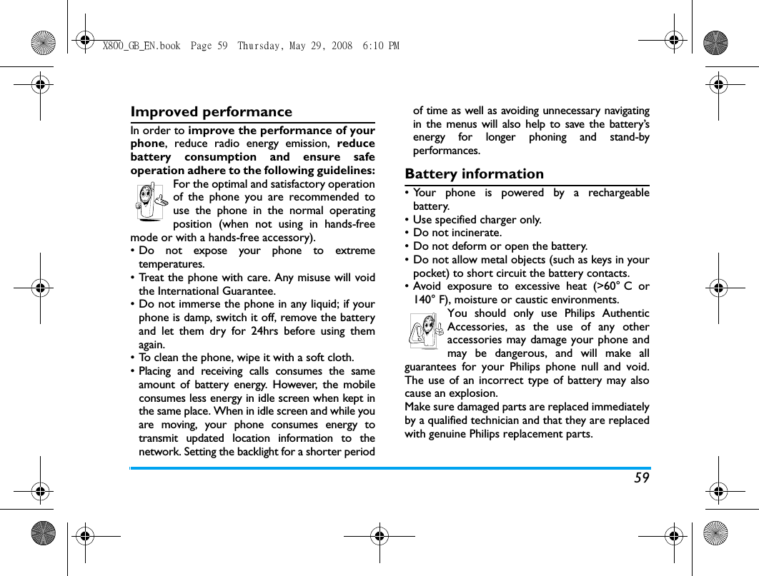 59Improved performanceIn order to improve the performance of yourphone, reduce radio energy emission, reducebattery consumption and ensure safeoperation adhere to the following guidelines:For the optimal and satisfactory operationof the phone you are recommended touse the phone in the normal operatingposition (when not using in hands-freemode or with a hands-free accessory).&bull; Do not expose your phone to extremetemperatures.&bull; Treat the phone with care. Any misuse will voidthe International Guarantee.&bull; Do not immerse the phone in any liquid; if yourphone is damp, switch it off, remove the batteryand let them dry for 24hrs before using themagain.&bull; To clean the phone, wipe it with a soft cloth.&bull; Placing and receiving calls consumes the sameamount of battery energy. However, the mobileconsumes less energy in idle screen when kept inthe same place. When in idle screen and while youare moving, your phone consumes energy totransmit updated location information to thenetwork. Setting the backlight for a shorter periodof time as well as avoiding unnecessary navigatingin the menus will also help to save the battery&rsquo;senergy for longer phoning and stand-byperformances.Battery information&bull; Your phone is powered by a rechargeablebattery.&bull; Use specified charger only.&bull; Do not incinerate.&bull; Do not deform or open the battery.&bull; Do not allow metal objects (such as keys in yourpocket) to short circuit the battery contacts.&bull; Avoid exposure to excessive heat (>60&deg; C or140&deg; F), moisture or caustic environments.You should only use Philips AuthenticAccessories, as the use of any otheraccessories may damage your phone andmay be dangerous, and will make allguarantees for your Philips phone null and void.The use of an incorrect type of battery may alsocause an explosion.Make sure damaged parts are replaced immediatelyby a qualified technician and that they are replacedwith genuine Philips replacement parts.X800_GB_EN.book  Page 59  Thursday, May 29, 2008  6:10 PM