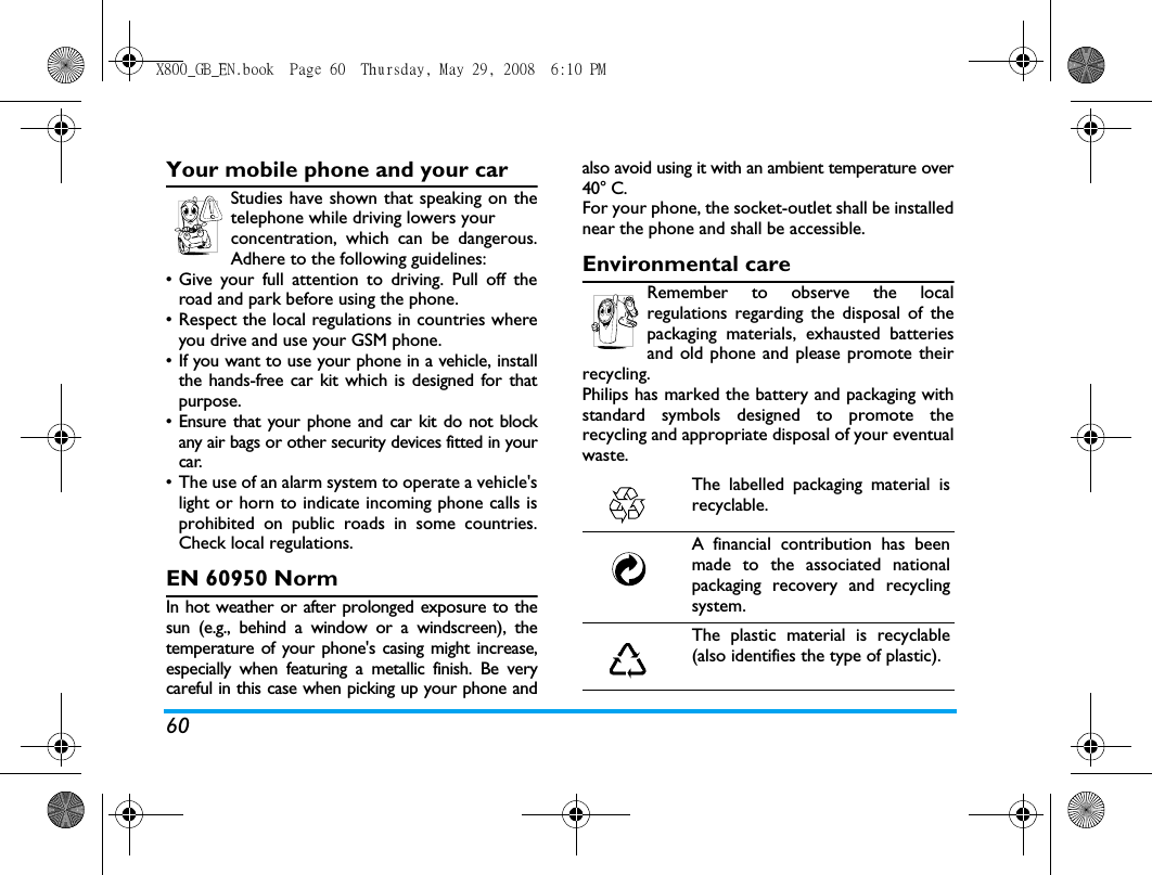 60Your mobile phone and your carStudies have shown that speaking on thetelephone while driving lowers your concentration, which can be dangerous.Adhere to the following guidelines:&bull; Give your full attention to driving. Pull off theroad and park before using the phone.&bull; Respect the local regulations in countries whereyou drive and use your GSM phone.&bull; If you want to use your phone in a vehicle, installthe hands-free car kit which is designed for thatpurpose.&bull; Ensure that your phone and car kit do not blockany air bags or other security devices fitted in yourcar.&bull; The use of an alarm system to operate a vehicle'slight or horn to indicate incoming phone calls isprohibited on public roads in some countries.Check local regulations.EN 60950 NormIn hot weather or after prolonged exposure to thesun (e.g., behind a window or a windscreen), thetemperature of your phone's casing might increase,especially when featuring a metallic finish. Be verycareful in this case when picking up your phone andalso avoid using it with an ambient temperature over40&deg; C.For your phone, the socket-outlet shall be installednear the phone and shall be accessible.Environmental careRemember to observe the localregulations regarding the disposal of thepackaging materials, exhausted batteriesand old phone and please promote theirrecycling.Philips has marked the battery and packaging withstandard symbols designed to promote therecycling and appropriate disposal of your eventualwaste.The labelled packaging material isrecyclable.A financial contribution has beenmade to the associated nationalpackaging recovery and recyclingsystem.The plastic material is recyclable(also identifies the type of plastic).X800_GB_EN.book  Page 60  Thursday, May 29, 2008  6:10 PM