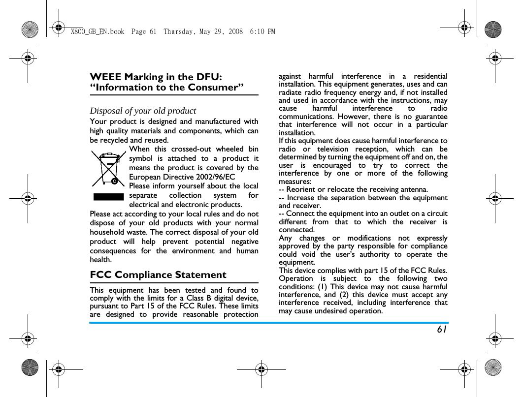 61WEEE Marking in the DFU: &ldquo;Information to the Consumer&rdquo;Disposal of your old productYour product is designed and manufactured withhigh quality materials and components, which canbe recycled and reused. When this crossed-out wheeled binsymbol is attached to a product itmeans the product is covered by theEuropean Directive 2002/96/ECPlease inform yourself about the localseparate collection system forelectrical and electronic products.Please act according to your local rules and do notdispose of your old products with your normalhousehold waste. The correct disposal of your oldproduct will help prevent potential negativeconsequences for the environment and humanhealth.FCC Compliance StatementThis equipment has been tested and found tocomply with the limits for a Class B digital device,pursuant to Part 15 of the FCC Rules. These limitsare designed to provide reasonable protectionagainst harmful interference in a residentialinstallation. This equipment generates, uses and canradiate radio frequency energy and, if not installedand used in accordance with the instructions, maycause harmful interference to radiocommunications. However, there is no guaranteethat interference will not occur in a particularinstallation. If this equipment does cause harmful interference toradio or television reception, which can bedetermined by turning the equipment off and on, theuser is encouraged to try to correct theinterference by one or more of the followingmeasures: -- Reorient or relocate the receiving antenna. -- Increase the separation between the equipmentand receiver. -- Connect the equipment into an outlet on a circuitdifferent from that to which the receiver isconnected. Any changes or modifications not expresslyapproved by the party responsible for compliancecould void the user&rsquo;s authority to operate theequipment.This device complies with part 15 of the FCC Rules.Operation is subject to the following twoconditions: (1) This device may not cause harmfulinterference, and (2) this device must accept anyinterference received, including interference thatmay cause undesired operation.X800_GB_EN.book  Page 61  Thursday, May 29, 2008  6:10 PM