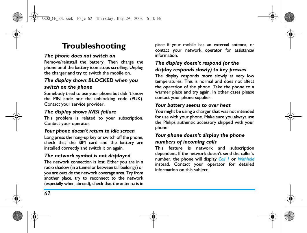 62Tro u b l e s h o o t i n gThe phone does not switch onRemove/reinstall the battery. Then charge thephone until the battery icon stops scrolling. Unplugthe charger and try to switch the mobile on.The display shows BLOCKED when you switch on the phoneSomebody tried to use your phone but didn&rsquo;t knowthe PIN code nor the unblocking code (PUK).Contact your service provider.The display shows IMSI failureThis problem is related to your subscription.Contact your operator.Your phone doesn&rsquo;t return to idle screenLong press the hang-up key or switch off the phone,check that the SIM card and the battery areinstalled correctly and switch it on again.The network symbol is not displayedThe network connection is lost. Either you are in aradio shadow (in a tunnel or between tall buildings) oryou are outside the network coverage area. Try fromanother place, try to reconnect to the network(especially when abroad), check that the antenna is inplace if your mobile has an external antenna, orcontact your network operator for assistance/information.The display doesn&rsquo;t respond (or the display responds slowly) to key pressesThe display responds more slowly at very lowtemperatures. This is normal and does not affectthe operation of the phone. Take the phone to awarmer place and try again. In other cases pleasecontact your phone supplier.Your battery seems to over heatYou might be using a charger that was not intendedfor use with your phone. Make sure you always usethe Philips authentic accessory shipped with yourphone.Your phone doesn&rsquo;t display the phone numbers of incoming callsThis feature is network and subscriptiondependent. If the network doesn&rsquo;t send the caller&rsquo;snumber, the phone will display Call 1 or Withheldinstead. Contact your operator for detailedinformation on this subject.X800_GB_EN.book  Page 62  Thursday, May 29, 2008  6:10 PM