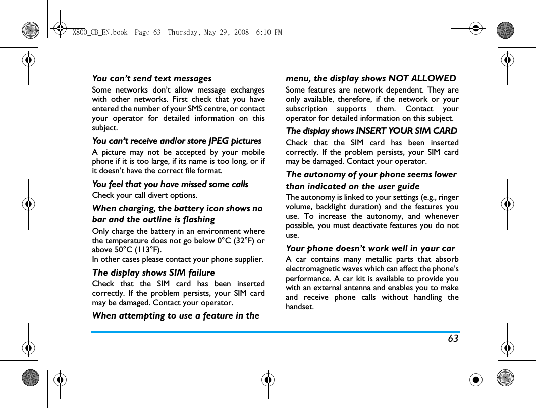 63You can&rsquo;t send text messagesSome networks don&rsquo;t allow message exchangeswith other networks. First check that you haveentered the number of your SMS centre, or contactyour operator for detailed information on thissubject.You can&rsquo;t receive and/or store JPEG picturesA picture may not be accepted by your mobilephone if it is too large, if its name is too long, or ifit doesn&rsquo;t have the correct file format.You feel that you have missed some callsCheck your call divert options.When charging, the battery icon shows no bar and the outline is flashingOnly charge the battery in an environment wherethe temperature does not go below 0&deg;C (32&deg;F) orabove 50&deg;C (113&deg;F).In other cases please contact your phone supplier.The display shows SIM failureCheck that the SIM card has been insertedcorrectly. If the problem persists, your SIM cardmay be damaged. Contact your operator.When attempting to use a feature in the menu, the display shows NOT ALLOWEDSome features are network dependent. They areonly available, therefore, if the network or yoursubscription supports them. Contact youroperator for detailed information on this subject.The display shows INSERT YOUR SIM CARDCheck that the SIM card has been insertedcorrectly. If the problem persists, your SIM cardmay be damaged. Contact your operator.The autonomy of your phone seems lower than indicated on the user guideThe autonomy is linked to your settings (e.g., ringervolume, backlight duration) and the features youuse. To increase the autonomy, and wheneverpossible, you must deactivate features you do notuse.Your phone doesn&rsquo;t work well in your carA car contains many metallic parts that absorbelectromagnetic waves which can affect the phone&rsquo;sperformance. A car kit is available to provide youwith an external antenna and enables you to makeand receive phone calls without handling thehandset.X800_GB_EN.book  Page 63  Thursday, May 29, 2008  6:10 PM