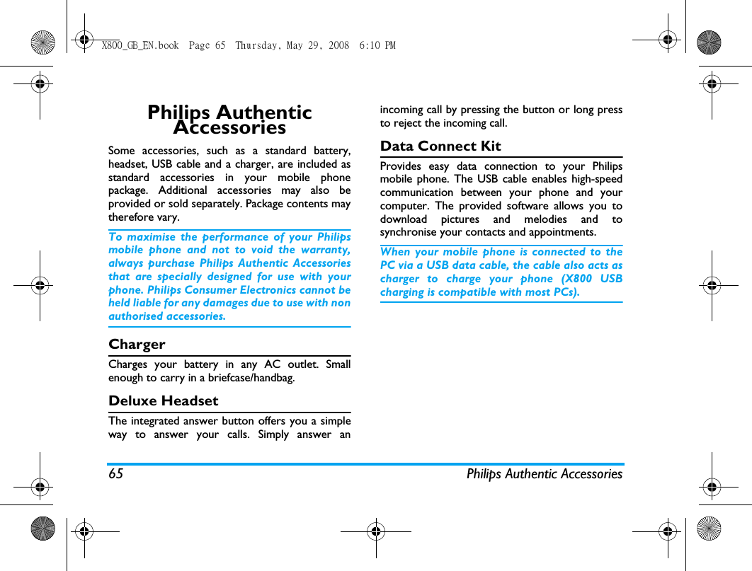 65 Philips Authentic AccessoriesPhilips Authentic AccessoriesSome accessories, such as a standard battery,headset, USB cable and a charger, are included asstandard accessories in your mobile phonepackage. Additional accessories may also beprovided or sold separately. Package contents maytherefore vary.To maximise the performance of your Philipsmobile phone and not to void the warranty,always purchase Philips Authentic Accessoriesthat are specially designed for use with yourphone. Philips Consumer Electronics cannot beheld liable for any damages due to use with nonauthorised accessories.ChargerCharges your battery in any AC outlet. Smallenough to carry in a briefcase/handbag.Deluxe HeadsetThe integrated answer button offers you a simpleway to answer your calls. Simply answer anincoming call by pressing the button or long pressto reject the incoming call.Data Connect KitProvides easy data connection to your Philipsmobile phone. The USB cable enables high-speedcommunication between your phone and yourcomputer. The provided software allows you todownload pictures and melodies and tosynchronise your contacts and appointments.When your mobile phone is connected to thePC via a USB data cable, the cable also acts ascharger to charge your phone (X800 USBcharging is compatible with most PCs).X800_GB_EN.book  Page 65  Thursday, May 29, 2008  6:10 PM