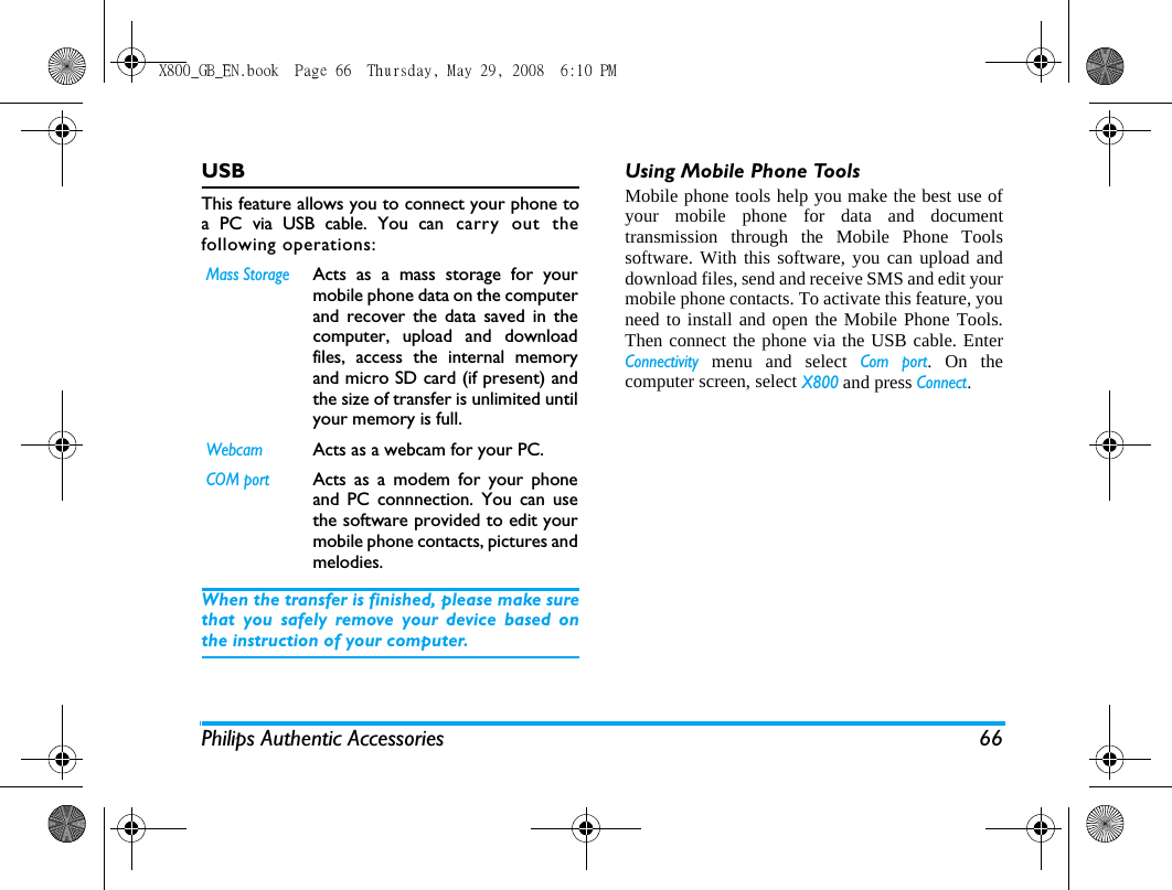Philips Authentic Accessories 66USBThis feature allows you to connect your phone toa PC via USB cable. You can carry out thefollowing operations:When the transfer is finished, please make surethat you safely remove your device based onthe instruction of your computer.Using Mobile Phone ToolsMobile phone tools help you make the best use ofyour mobile phone for data and documenttransmission through the Mobile Phone Toolssoftware. With this software, you can upload anddownload files, send and receive SMS and edit yourmobile phone contacts. To activate this feature, youneed to install and open the Mobile Phone Tools.Then connect the phone via the USB cable. EnterConnectivity menu and select Com port. On thecomputer screen, select X800 and press Connect.Mass StorageActs as a mass storage for yourmobile phone data on the computerand recover the data saved in thecomputer, upload and downloadfiles, access the internal memoryand micro SD card (if present) andthe size of transfer is unlimited untilyour memory is full.WebcamActs as a webcam for your PC.COM portActs as a modem for your phoneand PC connnection. You can usethe software provided to edit yourmobile phone contacts, pictures andmelodies.X800_GB_EN.book  Page 66  Thursday, May 29, 2008  6:10 PM