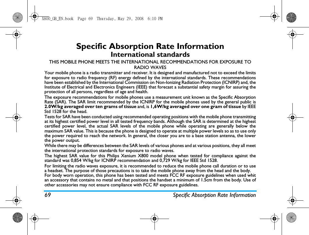 69 Specific Absorption Rate InformationSpecific Absorption Rate InformationInternational standardsTHIS MOBILE PHONE MEETS THE INTERNATIONAL RECOMMENDATIONS FOR EXPOSURE TO RADIO WAVESYour mobile phone is a radio transmitter and receiver. It is designed and manufactured not to exceed the limitsfor exposure to radio frequency (RF) energy defined by the international standards. These recommendationshave been established by the International Commission on Non-Ionizing Radiation Protection (ICNIRP) and, theInstitute of Electrical and Electronics Engineers (IEEE) that forecast a substantial safety margin for assuring theprotection of all persons, regardless of age and health.The exposure recommendations for mobile phones use a measurement unit known as the Specific AbsorptionRate (SAR). The SAR limit recommended by the ICNIRP for the mobile phones used by the general public is2.0W/kg averaged over ten grams of tissue and, is 1,6W/kg averaged over one gram of tissue by IEEEStd 1528 for the head.Tests for SAR have been conducted using recommended operating positions with the mobile phone transmittingat its highest certified power level in all tested frequency bands. Although the SAR is determined at the highestcertified power level, the actual SAR levels of the mobile phone while operating are generally below themaximum SAR value. This is because the phone is designed to operate at multiple power levels so as to use onlythe power required to reach the network. In general, the closer you are to a base station antenna, the lowerthe power output. While there may be differences between the SAR levels of various phones and at various positions, they all meetthe international protection standards for exposure to radio waves. The highest SAR value for this Philips Xenium X800 model phone when tested for compliance against thestandard was 0,854 W/kg for ICNIRP recommendation and 0,729 W/kg for IEEE Std 1528. For limiting the radio waves exposure, it is recommended to reduce the mobile phone call duration or to usea headset. The purpose of those precautions is to take the mobile phone away from the head and the body.For body worn operation, this phone has been tested and meets FCC RF exposure guidelines when used whitan accessory that contains no metal and that positions the handset a minimum of 1.5cm from the body. Use ofother accessories may not ensure compliance with FCC RF exposure guidelines.X800_GB_EN.book  Page 69  Thursday, May 29, 2008  6:10 PM