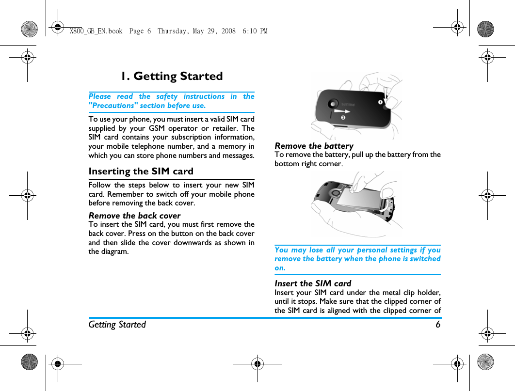 Getting Started 61. Getting StartedPlease read the safety instructions in the"Precautions" section before use.To use your phone, you must insert a valid SIM cardsupplied by your GSM operator or retailer. TheSIM card contains your subscription information,your mobile telephone number, and a memory inwhich you can store phone numbers and messages.Inserting the SIM cardFollow the steps below to insert your new SIMcard. Remember to switch off your mobile phonebefore removing the back cover. Remove the back coverTo insert the SIM card, you must first remove theback cover. Press on the button on the back coverand then slide the cover downwards as shown inthe diagram.Remove the batteryTo remove the battery, pull up the battery from thebottom right corner.You may lose all your personal settings if youremove the battery when the phone is switchedon.Insert the SIM cardInsert your SIM card under the metal clip holder,until it stops. Make sure that the clipped corner ofthe SIM card is aligned with the clipped corner ofX800_GB_EN.book  Page 6  Thursday, May 29, 2008  6:10 PM