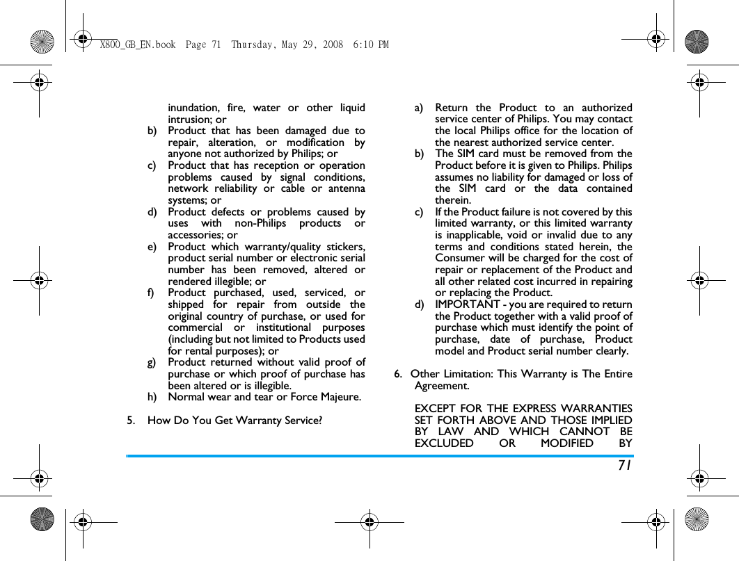 71inundation, fire, water or other liquidintrusion; orb)  Product that has been damaged due torepair, alteration, or modification byanyone not authorized by Philips; orc)  Product that has reception or operationproblems caused by signal conditions,network reliability or cable or antennasystems; ord)  Product defects or problems caused byuses with non-Philips products oraccessories; or e)  Product which warranty/quality stickers,product serial number or electronic serialnumber has been removed, altered orrendered illegible; or f)  Product purchased, used, serviced, orshipped for repair from outside theoriginal country of purchase, or used forcommercial or institutional purposes(including but not limited to Products usedfor rental purposes); or g)  Product returned without valid proof ofpurchase or which proof of purchase hasbeen altered or is illegible.h) Normal wear and tear or Force Majeure.5.  How Do You Get Warranty Service?a)  Return the Product to an authorizedservice center of Philips. You may contactthe local Philips office for the location ofthe nearest authorized service center.b) The SIM card must be removed from theProduct before it is given to Philips. Philipsassumes no liability for damaged or loss ofthe SIM card or the data containedtherein.c) If the Product failure is not covered by thislimited warranty, or this limited warrantyis inapplicable, void or invalid due to anyterms and conditions stated herein, theConsumer will be charged for the cost ofrepair or replacement of the Product andall other related cost incurred in repairingor replacing the Product.d)  IMPORTANT - you are required to returnthe Product together with a valid proof ofpurchase which must identify the point ofpurchase, date of purchase, Productmodel and Product serial number clearly.6.  Other Limitation: This Warranty is The EntireAgreement.EXCEPT FOR THE EXPRESS WARRANTIESSET FORTH ABOVE AND THOSE IMPLIEDBY LAW AND WHICH CANNOT BEEXCLUDED OR MODIFIED BYX800_GB_EN.book  Page 71  Thursday, May 29, 2008  6:10 PM