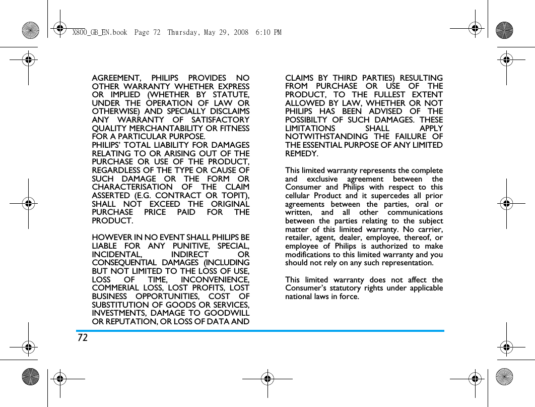 72AGREEMENT, PHILIPS PROVIDES NOOTHER WARRANTY WHETHER EXPRESSOR IMPLIED (WHETHER BY STATUTE,UNDER THE OPERATION OF LAW OROTHERWISE) AND SPECIALLY DISCLAIMSANY WARRANTY OF SATISFACTORYQUALITY MERCHANTABILITY OR FITNESSFOR A PARTICULAR PURPOSE.PHILIPS&rsquo; TOTAL LIABILITY FOR DAMAGESRELATING TO OR ARISING OUT OF THEPURCHASE OR USE OF THE PRODUCT,REGARDLESS OF THE TYPE OR CAUSE OFSUCH DAMAGE OR THE FORM ORCHARACTERISATION OF THE CLAIMASSERTED (E.G. CONTRACT OR TOPIT),SHALL NOT EXCEED THE ORIGINALPURCHASE PRICE PAID FOR THEPRODUCT.HOWEVER IN NO EVENT SHALL PHILIPS BELIABLE FOR ANY PUNITIVE, SPECIAL,INCIDENTAL, INDIRECT ORCONSEQUENTIAL DAMAGES (INCLUDINGBUT NOT LIMITED TO THE LOSS OF USE,LOSS OF TIME, INCONVENIENCE,COMMERIAL LOSS, LOST PROFITS, LOSTBUSINESS OPPORTUNITIES, COST OFSUBSTITUTION OF GOODS OR SERVICES,INVESTMENTS, DAMAGE TO GOODWILLOR REPUTATION, OR LOSS OF DATA ANDCLAIMS BY THIRD PARTIES) RESULTINGFROM PURCHASE OR USE OF THEPRODUCT, TO THE FULLEST EXTENTALLOWED BY LAW, WHETHER OR NOTPHILIPS HAS BEEN ADVISED OF THEPOSSIBILTY OF SUCH DAMAGES. THESELIMITATIONS SHALL APPLYNOTWITHSTANDING THE FAILURE OFTHE ESSENTIAL PURPOSE OF ANY LIMITEDREMEDY.This limited warranty represents the completeand exclusive agreement between theConsumer and Philips with respect to thiscellular Product and it supercedes all prioragreements between the parties, oral orwritten, and all other communicationsbetween the parties relating to the subjectmatter of this limited warranty. No carrier,retailer, agent, dealer, employee, thereof, oremployee of Philips is authorized to makemodifications to this limited warranty and youshould not rely on any such representation.This limited warranty does not affect theConsumer&rsquo;s statutory rights under applicablenational laws in force.X800_GB_EN.book  Page 72  Thursday, May 29, 2008  6:10 PM