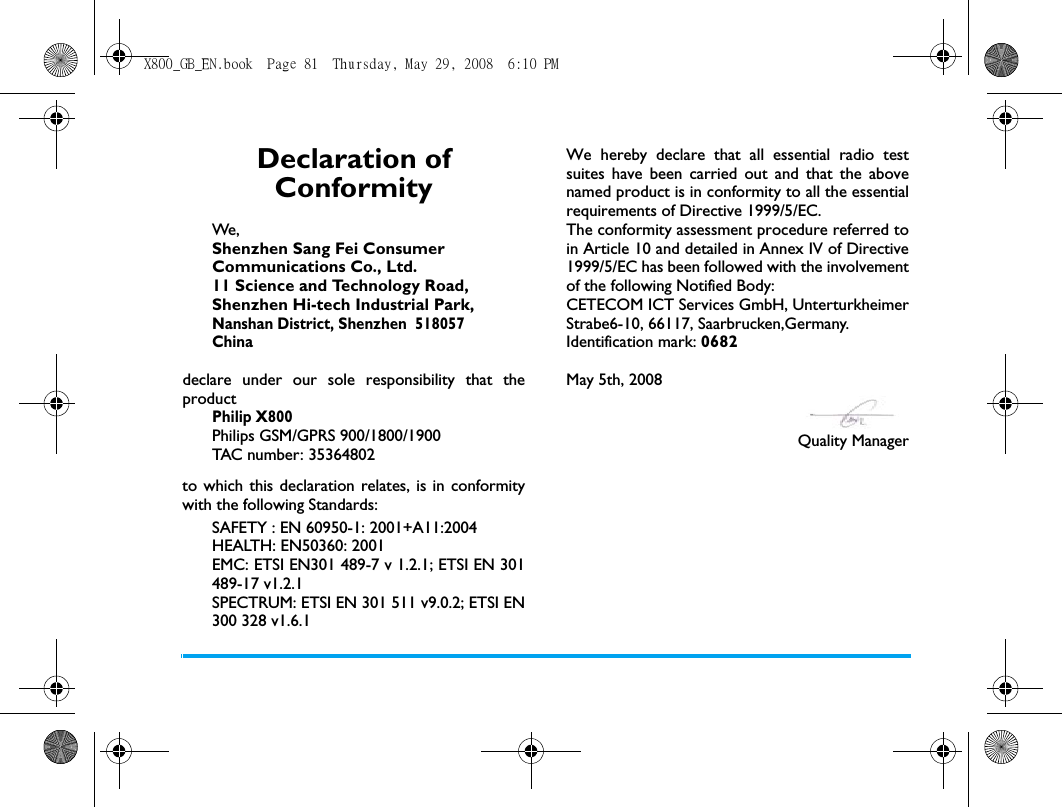 Declaration of ConformityWe, Shenzhen Sang Fei ConsumerCommunications Co., Ltd.11 Science and Technology Road,Shenzhen Hi-tech Industrial Park,Nanshan District, Shenzhen  518057Chinadeclare under our sole responsibility that theproductPhilip X800Philips GSM/GPRS 900/1800/1900TAC number: 35364802to which this declaration relates, is in conformitywith the following Standards:SAFETY : EN 60950-1: 2001+A11:2004HEALTH: EN50360: 2001EMC: ETSI EN301 489-7 v 1.2.1; ETSI EN 301489-17 v1.2.1 SPECTRUM: ETSI EN 301 511 v9.0.2; ETSI EN300 328 v1.6.1We hereby declare that all essential radio testsuites have been carried out and that the abovenamed product is in conformity to all the essentialrequirements of Directive 1999/5/EC.The conformity assessment procedure referred toin Article 10 and detailed in Annex IV of Directive1999/5/EC has been followed with the involvementof the following Notified Body: CETECOM ICT Services GmbH, UnterturkheimerStrabe6-10, 66117, Saarbrucken,Germany.Identification mark: 0682May 5th, 2008Quality ManagerX800_GB_EN.book  Page 81  Thursday, May 29, 2008  6:10 PM
