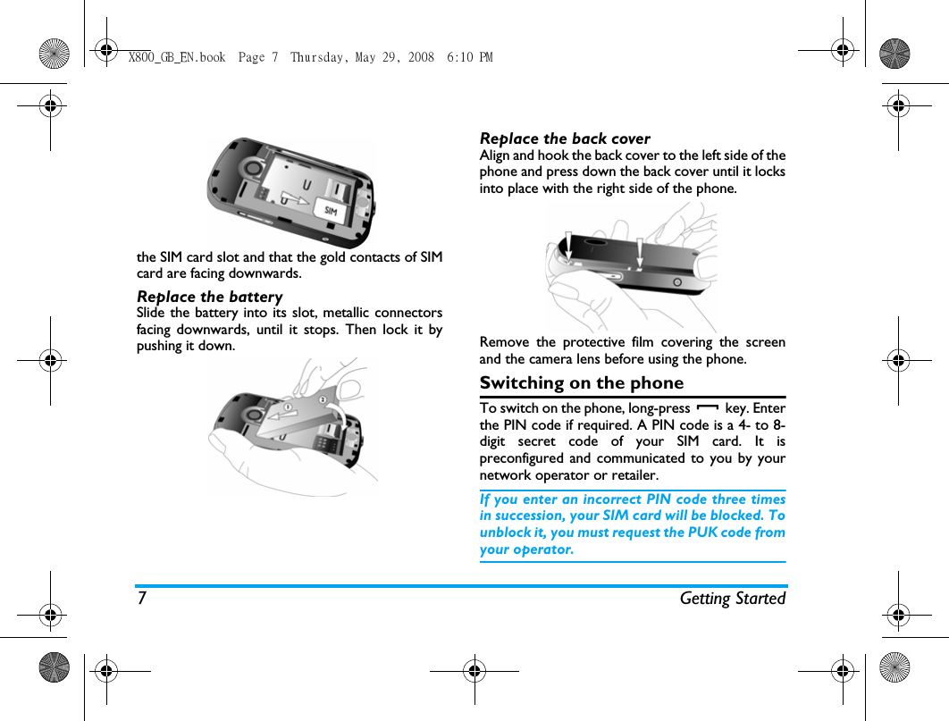 7 Getting Startedthe SIM card slot and that the gold contacts of SIMcard are facing downwards.Replace the batterySlide the battery into its slot, metallic connectorsfacing downwards, until it stops. Then lock it bypushing it down.Replace the back coverAlign and hook the back cover to the left side of thephone and press down the back cover until it locksinto place with the right side of the phone.Remove the protective film covering the screenand the camera lens before using the phone.Switching on the phoneTo switch on the phone, long-press   key. Enterthe PIN code if required. A PIN code is a 4- to 8-digit secret code of your SIM card. It ispreconfigured and communicated to you by yournetwork operator or retailer. If you enter an incorrect PIN code three timesin succession, your SIM card will be blocked. Tounblock it, you must request the PUK code fromyour operator.X800_GB_EN.book  Page 7  Thursday, May 29, 2008  6:10 PM