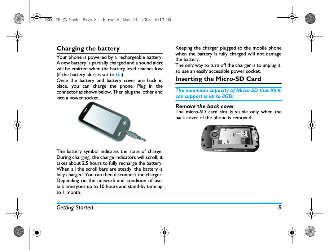 Getting Started 8Charging the batteryYour phone is powered by a rechargeable battery.A new battery is partially charged and a sound alertwill be emitted when the battery level reaches low(if the battery alert is set to On).Once the battery and battery cover are back inplace, you can charge the phone. Plug in theconnector as shown below. Then plug the  other endinto a power socket.The battery symbol indicates the state of charge.During charging, the charge indicators will scroll; ittakes about 2.5 hours to fully recharge the battery.When all the scroll bars are steady, the battery isfully charged. You can then disconnect the charger.Depending on the network and condition of use,talk time goes up to 10 hours and stand-by time upto 1 month.Keeping the charger plugged to the mobile phonewhen the battery is fully charged will not damagethe battery. The only way to turn off the charger is to unplug it,so use an easily accessible power socket. Inserting the Micro-SD CardThe maximum capacity of Micro-SD that X800can support is up to 8GB.Remove the back coverThe micro-SD card slot is visible only when theback cover of the phone is removed.X800_GB_EN.book  Page 8  Thursday, May 29, 2008  6:10 PM