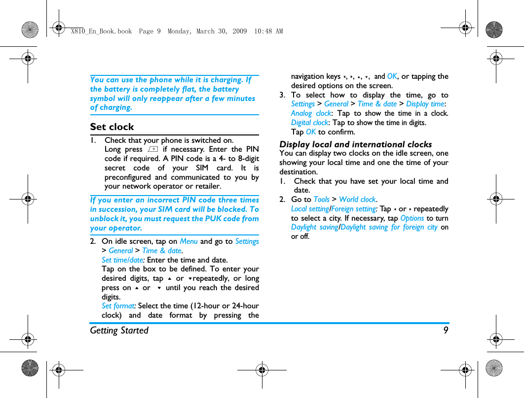 Getting Started 9You can use the phone while it is charging. If the battery is completely flat, the battery symbol will only reappear after a few minutes of charging.Set clock1. Check that your phone is switched on. Long press ) if necessary. Enter the PINcode if required. A PIN code is a 4- to 8-digitsecret code of your SIM card. It ispreconfigured and communicated to you byyour network operator or retailer.If you enter an incorrect PIN code three timesin succession, your SIM card will be blocked. Tounblock it, you must request the PUK code fromyour operator.2. On idle screen, tap on Menu and go to Settings> General > Time &amp; date.Set time/date: Enter the time and date.  Tap on the box to be defined. To enter yourdesired digits, tap + or -repeatedly, or longpress on + or  -  until you reach the desireddigits.Set format: Select the time (12-hour or 24-hourclock) and date format by pressing thenavigation keys <, >, +, -,  and OK, or tapping thedesired options on the screen. 3. To select how to display the time, go toSettings > General > Time &amp; date > Display time:Analog clock: Tap to show the time in a clock.Digital clock: Tap to show the time in digits. Tap OK to confirm.Display local and international clocksYou can display two clocks on the idle screen, oneshowing your local time and one the time of yourdestination. 1. Check that you have set your local time anddate.2. Go to Tools > World clock.Local setting/Foreign setting: Ta p  < or > repeatedlyto select a city. If necessary, tap Options to turnDaylight saving/Daylight saving for foreign city onor off.  X810_En_Book.book  Page 9  Monday, March 30, 2009  10:48 AM