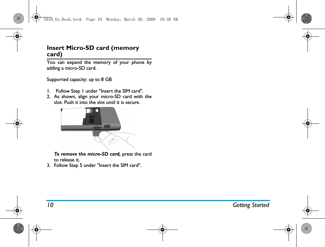 10 Getting StartedInsert Micro-SD card (memory card)You can expand the memory of your phone byadding a micro-SD card. Supported capacity: up to 8 GB1. Follow Step 1 under "Insert the SIM card".2. As shown, align your micro-SD card with theslot. Push it into the slot until it is secure. To remove the micro-SD card, press the cardto release it.   3. Follow Step 5 under "Insert the SIM card".X810_En_Book.book  Page 10  Monday, March 30, 2009  10:48 AM