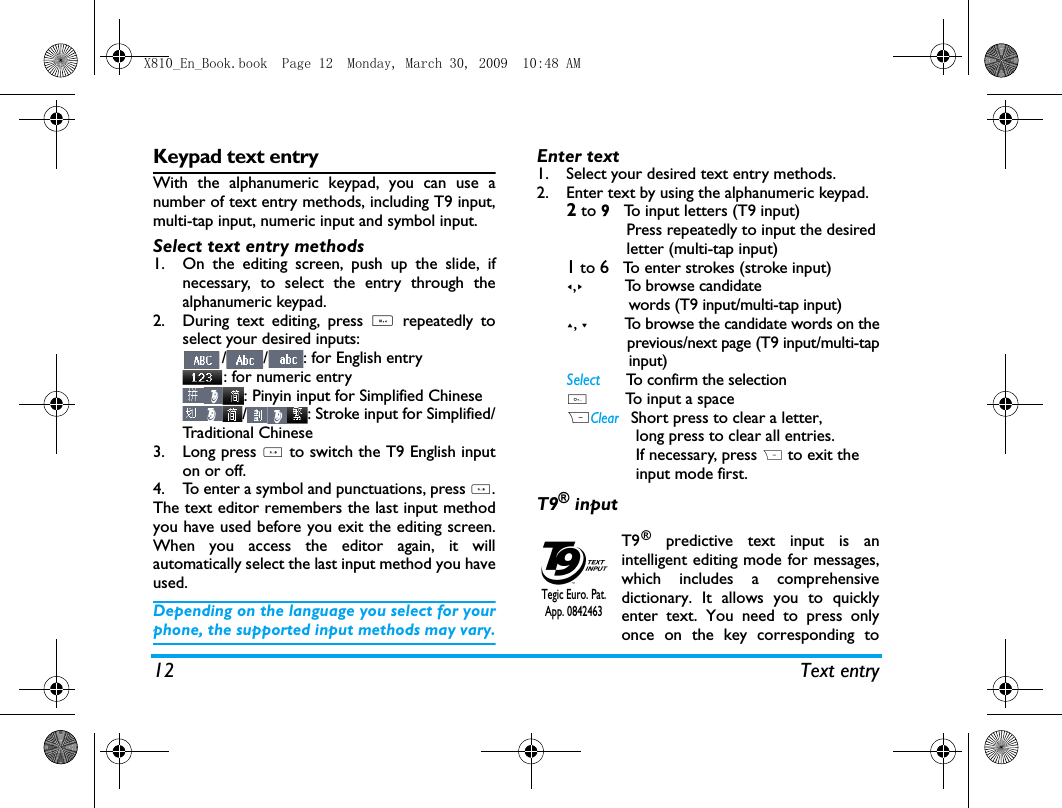 12 Text entryKeypad text entryWith the alphanumeric keypad, you can use anumber of text entry methods, including T9 input,multi-tap input, numeric input and symbol input. Select text entry methods1. On the editing screen, push up the slide, ifnecessary, to select the entry through thealphanumeric keypad. 2. During text editing, press # repeatedly toselect your desired inputs:/ / : for English entry: for numeric entry: Pinyin input for Simplified Chinese/ : Stroke input for Simplified/Traditional Chinese       3. Long press * to switch the T9 English inputon or off. 4. To enter a symbol and punctuations, press *.The text editor remembers the last input methodyou have used before you exit the editing screen.When you access the editor again, it willautomatically select the last input method you haveused. Depending on the language you select for yourphone, the supported input methods may vary.Enter text1. Select your desired text entry methods.2. Enter text by using the alphanumeric keypad.2 to 9   To input letters (T9 input)             Press repeatedly to input the desired             letter (multi-tap input)1 to 6   To enter strokes (stroke input)<,>         To browse candidate              words (T9 input/multi-tap input)+, -         To browse the candidate words on the              previous/next page (T9 input/multi-tap              input)Select      To confirm the selection0        To input a spaceRClear   Short press to clear a letter,                long press to clear all entries.               If necessary, press R to exit the               input mode first.T9&reg; inputT9&reg; predictive text input is anintelligent editing mode for messages,which includes a comprehensivedictionary. It allows you to quicklyenter text. You need to press onlyonce on the key corresponding toTegic Euro. Pat. App. 0842463 X810_En_Book.book  Page 12  Monday, March 30, 2009  10:48 AM