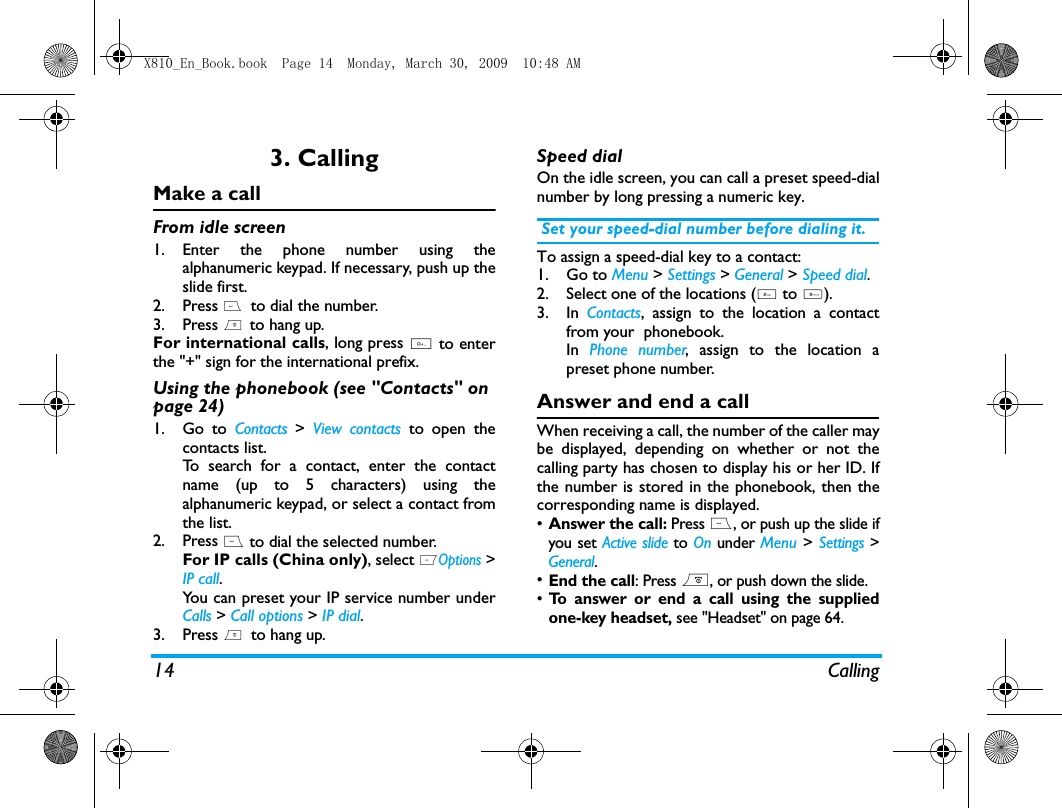 14 Calling3. CallingMake a callFrom idle screen1. Enter the phone number using thealphanumeric keypad. If necessary, push up theslide first. 2. Press (  to dial the number. 3. Press )  to hang up.For international calls, long press 0 to enterthe "+" sign for the international prefix.Using the phonebook (see "Contacts" on page 24)1. Go to Contacts >  View contacts to open thecontacts list.To search for a contact, enter the contactname (up to 5 characters) using thealphanumeric keypad, or select a contact fromthe list. 2. Press ( to dial the selected number. For IP calls (China only), select LOptions >IP call.You can preset your IP service number underCalls > Call options > IP dial.3. Press )  to hang up.Speed dialOn the idle screen, you can call a preset speed-dialnumber by long pressing a numeric key. Set your speed-dial number before dialing it.To assign a speed-dial key to a contact:1. Go to Menu > Settings > General > Speed dial.2. Select one of the locations (2 to 9).3. In  Contacts, assign to the location a contactfrom your  phonebook. In  Phone number, assign to the location apreset phone number. Answer and end a callWhen receiving a call, the number of the caller maybe displayed, depending on whether or not thecalling party has chosen to display his or her ID. Ifthe number is stored in the phonebook, then thecorresponding name is displayed.&bull;Answer the call: Press (, or push up the slide ifyou set Active slide to On under Menu > Settings >General. &bull;End the call: Press ), or push down the slide.&bull;To answer or end a call using the suppliedone-key headset, see "Headset" on page 64.X810_En_Book.book  Page 14  Monday, March 30, 2009  10:48 AM