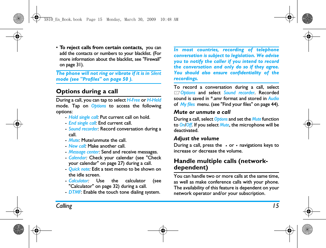 Calling 15&bull;To reject calls from certain contacts,  you canadd the contacts or numbers to your blacklist. (Formore information about the blacklist, see "Firewall"on page 31).The phone will not ring or vibrate if it is in Silentmode (see "Profiles" on page 50 ).Options during a callDuring a call, you can tap to select H-Free or H-Heldmode. Tap on Options to access the followingoptions:-Hold single call: Put current call on hold. -End single call: End current call.-Sound recorder: Record conversation during acall.-Mute: Mute/unmute the call.-New call: Make another call.-Message center: Send and receive messages.-Calendar:  Check your calendar (see "Checkyour calendar" on page 27) during a call.-Quick note: Edit a text memo to be shown onthe idle screen. -Calculator:  Use the calculator (see"Calculator" on page 32) during a call.-DTMF: Enable the touch tone dialing system.In most countries, recording of telephoneconversation is subject to legislation. We adviseyou to notify the caller if you intend to recordthe conversation and only do so if they agree.You should also ensure confidentiality of therecordings.To record a conversation during a call, selectLOptions and select Sound recorder. Recordedsound is saved in *.amr format and stored in Audioof  My files  menu. (see "Find your files" on page 44).Mute or unmute a callDuring a call, select Options and set the Mute functionto On/Off. If you select Mute, the microphone will bedeactivated.Adjust the volumeDuring a call, press the  + or - navigations keys toincrease or decrease the volume.Handle multiple calls (network- dependent)You can handle two or more calls at the same time,as well as make conference calls with your phone.The availability of this feature is dependent on yournetwork operator and/or your subscription.X810_En_Book.book  Page 15  Monday, March 30, 2009  10:48 AM