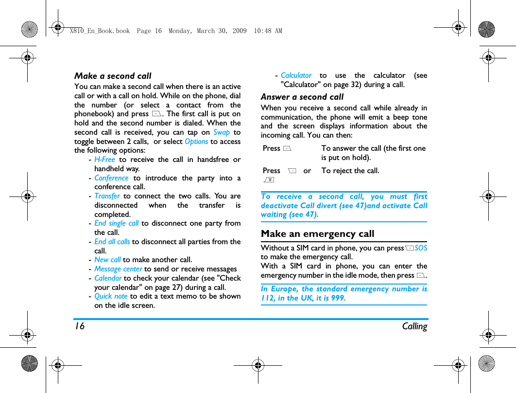 16 CallingMake a second call You can make a second call when there is an activecall or with a call on hold. While on the phone, dialthe number (or select a contact from thephonebook) and press (. The first call is put onhold and the second number is dialed. When thesecond call is received, you can tap on Swap totoggle between 2 calls,  or select Options to accessthe following options:-H-Free to receive the call in handsfree orhandheld way. -Conference to introduce the party into aconference call.-Transfer to connect the two calls. You aredisconnected when the transfer iscompleted.-End single call to disconnect one party fromthe call.-End all calls to disconnect all parties from thecall.-New call to make another call.-Message center to send or receive messages -Calendar to check your calendar (see "Checkyour calendar" on page 27) during a call.-Quick note to edit a text memo to be shownon the idle screen. -Calculator to use the calculator (see"Calculator" on page 32) during a call.Answer a second callWhen you receive a second call while already incommunication, the phone will emit a beep toneand the screen displays information about theincoming call. You can then:To receive a second call, you must firstdeactivate Call divert (see 47)and activate Callwaiting (see 47).Make an emergency callWithout a SIM card in phone, you can pressRSOSto make the emergency call.With a SIM card in phone, you can enter theemergency number in the idle mode, then press (.In Europe, the standard emergency number is112, in the UK, it is 999.Press (To answer the call (the first oneis put on hold).Press R or)To reject the call.X810_En_Book.book  Page 16  Monday, March 30, 2009  10:48 AM