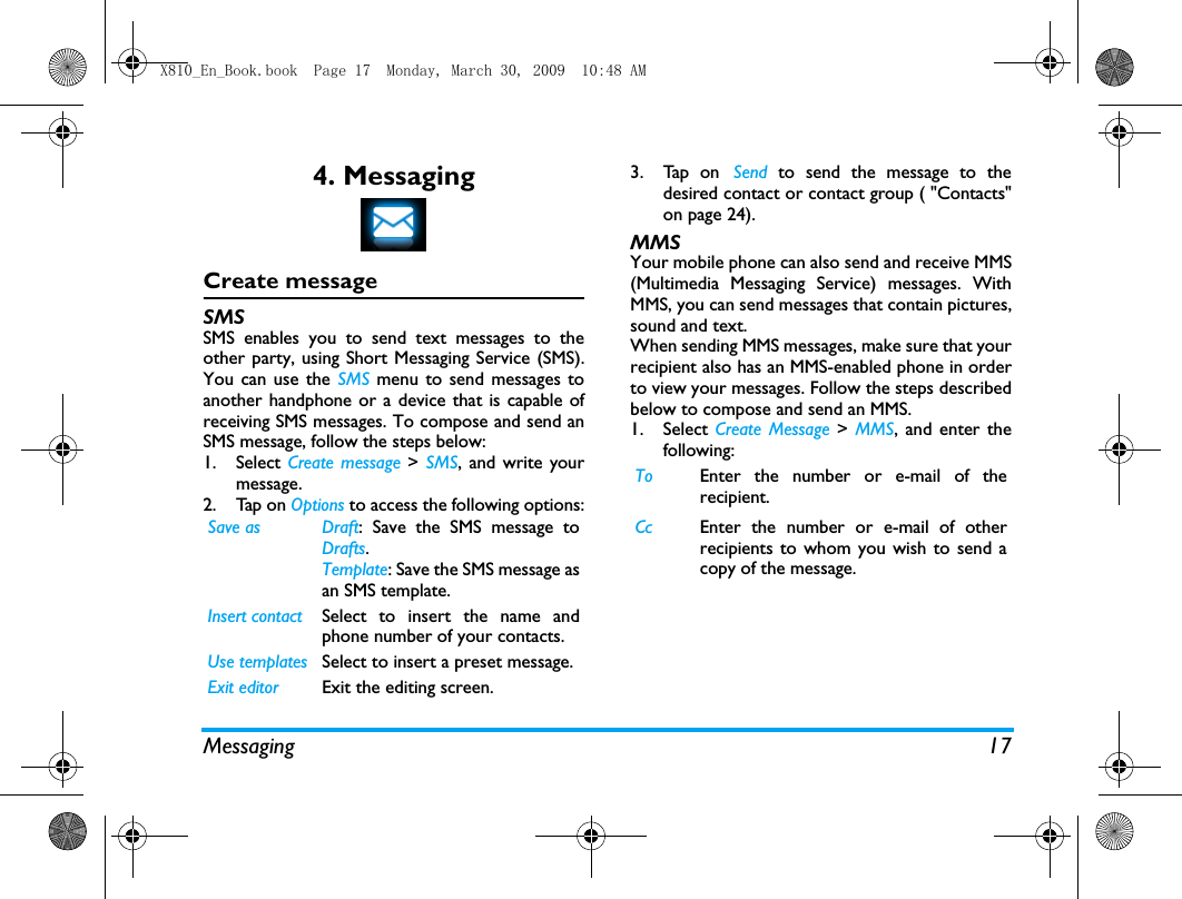 Messaging 174. MessagingCreate messageSMSSMS enables you to send text messages to theother party, using Short Messaging Service (SMS).You can use the SMS menu to send messages toanother handphone or a device that is capable ofreceiving SMS messages. To compose and send anSMS message, follow the steps below:1. Select Create message > SMS, and write yourmessage. 2. Tap on Options to access the following options:3. Tap on Send to send the message to thedesired contact or contact group ( "Contacts"on page 24).MMSYour mobile phone can also send and receive MMS(Multimedia Messaging Service) messages. WithMMS, you can send messages that contain pictures,sound and text.When sending MMS messages, make sure that yourrecipient also has an MMS-enabled phone in orderto view your messages. Follow the steps describedbelow to compose and send an MMS.1. Select Create Message >  MMS, and enter thefollowing:Save as Draft: Save the SMS message toDrafts.Template: Save the SMS message asan SMS template.Insert contact Select to insert the name andphone number of your contacts. Use templates Select to insert a preset message. Exit editor Exit the editing screen. To Enter the number or e-mail of therecipient.Cc Enter the number or e-mail of otherrecipients to whom you wish to send acopy of the message.X810_En_Book.book  Page 17  Monday, March 30, 2009  10:48 AM