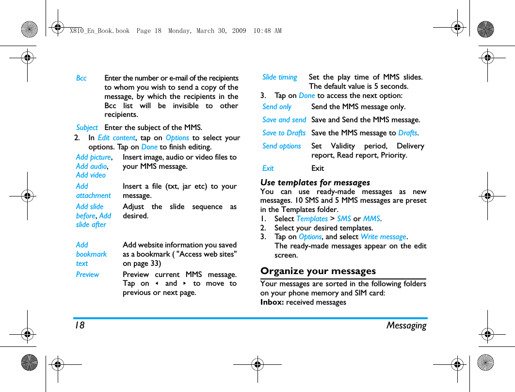 18 Messaging2. In Edit content, tap on Options to select youroptions. Tap on Done to finish editing. 3. Tap on Done to access the next option:Use templates for messagesYou can use ready-made messages as newmessages. 10 SMS and 5 MMS messages are presetin the Templates folder.  1. Select Templates > SMS or MMS.2. Select your desired templates.3. Tap on Options, and select Write message.The ready-made messages appear on the editscreen.Organize your messagesYour messages are sorted in the following folderson your phone memory and SIM card:Inbox: received messagesBcc Enter the number or e-mail of the recipientsto whom you wish to send a copy of themessage, by which the recipients in theBcc list will be invisible to otherrecipients.Subject Enter the subject of the MMS.Add picture, Add audio, Add videoInsert image, audio or video files toyour MMS message.Add attachmentInsert a file (txt, jar etc) to yourmessage.Add slidebefore, Add slide after Adjust the slide sequence asdesired.Add bookmark textAdd website information you savedas a bookmark ( "Access web sites"on page 33)Preview Preview current MMS message.Tap on <  and  >  to move toprevious or next page.Slide timing Set the play time of MMS slides.The default value is 5 seconds.Send only Send the MMS message only.Save and send Save and Send the MMS message.Save to Drafts Save the MMS message to Drafts.Send options Set Validity period, Deliveryreport, Read report, Priority.Exit ExitX810_En_Book.book  Page 18  Monday, March 30, 2009  10:48 AM