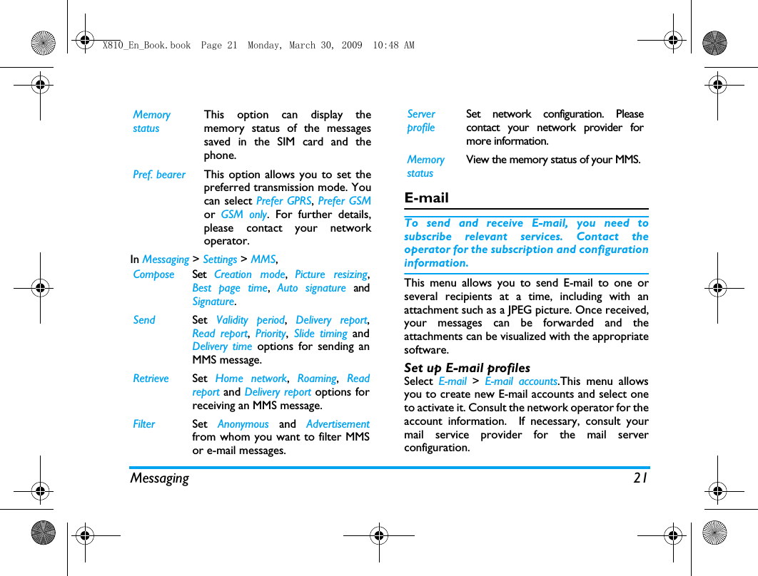 Messaging 21In Messaging > Settings > MMS,E-mailTo send and receive E-mail, you need tosubscribe relevant services. Contact theoperator for the subscription and configurationinformation.This menu allows you to send E-mail to one orseveral recipients at a time, including with anattachment such as a JPEG picture. Once received,your messages can be forwarded and theattachments can be visualized with the appropriatesoftware.Set up E-mail profilesSelect  E-mail  > E-mail accounts.This menu allowsyou to create new E-mail accounts and select oneto activate it. Consult the network operator for theaccount information.  If necessary, consult yourmail service provider for the mail serverconfiguration. Memory statusThis option can display thememory status of the messagessaved in the SIM card and thephone.Pref. bearer This option allows you to set thepreferred transmission mode. Youcan select Prefer GPRS, Prefer GSMor  GSM only. For further details,please contact your networkoperator.Compose Set  Creation mode,  Picture resizing,Best page time, Auto signature andSignature.Send Set  Validity period,  Delivery report,Read report,  Priority,  Slide timing andDelivery time options for sending anMMS message.Retrieve Set  Home network,  Roaming,  Readreport and Delivery report options forreceiving an MMS message.Filter Set  Anonymous and Advertisementfrom whom you want to filter MMSor e-mail messages.Server profileSet network configuration. Pleasecontact your network provider formore information.Memory statusView the memory status of your MMS.X810_En_Book.book  Page 21  Monday, March 30, 2009  10:48 AM