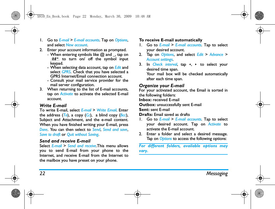 22 Messaging1. Go to E-mail > E-mail accounts. Tap on Options,and select New account.2. Enter your account information as prompted.-When entering symbols like @ and _, tap on to turn on/ off the symbol inputkeypad.- When selecting data account, tap on Edit andselect GPRS. Check that you have selected aGPRS Internet/Email connection account.- Consult your mail service provider for themail server configuration.3. When returning to the list of E-mail accounts,tap on Activate to activate the selected E-mailaccount. Write E-mailTo write E-mail, select E-mail > Write Email. Enterthe address (To), a copy (Cc),  a blind copy (Bcc),Subject and Attachment, and the e-mail content.When you have finished writing your E-mail, pressDone. You can then select to Send, Send and save,Save to draft or Quit without Saving.Send and receive E-mailSelect E-mail  > Send and receive.This menu allowsyou to send E-mail from your phone to theInternet, and receive E-mail from the Internet tothe mailbox you have preset on your phone.To receive E-mail automatically 1. Go to E-mail > E-mail accounts. Tap to selectyour desired account.2. Tap on Options, and select Edit  > Advance >Account settings.3. In  Check interval, tap <,  >  to select yourdesired time span.Your mail box will be checked automaticallyafter each time span. Organize your E-mailFor your activated account, the Email is sorted inthe following folders:Inbox: received E-mailOutbox: unsuccessfully sent E-mailSent: sent E-mailDrafts: Email saved as drafts1. Go to E-mail > E-mail accounts. Tap to selectyour desired account. Tap on Activate  toactivate the E-mail account.2. Enter a folder and select a desired message.Tap  on  Options to access the following options:For different folders, available options mayvary. X810_En_Book.book  Page 22  Monday, March 30, 2009  10:48 AM